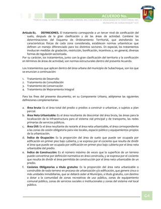 CIPIO DE AGUAZUL
ACUERDO No. _____
“POR EL CUAL SE ADOPTA LA REVISIÓN GENERAL DEL ESQUEMA DE ORDENAMIENTO TERRITORIAL DEL
MUNICIPIO DE SUBACHOQUE” EOT
64
Artículo 82. DEFINICIONES. El tratamiento corresponde a un tercer nivel de zonificación del
suelo, después de la gran clasificación y de las áreas de actividad. Contiene las
determinaciones del Esquema de Ordenamiento Territorial, que atendiendo las
características físicas de cada zona considerada, establecen normas urbanísticas que
definen un manejo diferenciado para los distintos sectores. En especial, los tratamientos
involucran medidas de gradación, restricción, bonificación, incentivos y, en general, diversas
formas de regulación sectorizada.
Por su carácter, los tratamientos, junto con la gran clasificación del territorio y la zonificación
en términos de áreas de actividad, son normas estructurales dentro del presente Acuerdo.
Los tratamientos que aplican dentro del área urbana del municipio de Subachoque, son los que
se enuncian a continuación:
1. Tratamiento de Desarrollo
2. Tratamiento de Consolidación
3. Tratamiento de Conservación
4. Tratamiento de Mejoramiento Integral
Para los fines del presente documento, en su Componente Urbano, adóptense las siguientes
definiciones complementarias:
a. Área bruta: Es el área total del predio o predios a construir o urbanizar, o sujetos a plan
parcial.
b. Área Neta Urbanizable: Es el área resultante de descontar del área bruta, las áreas para la
localización de la infraestructura para el sistema vial principal y de transporte, las redes
primarias de servicios públicos.
c. Área Útil: Es el área resultante de restarle al área neta urbanizable, el área correspondiente
a las zonas de cesión obligatoria para vías locales, espacio público y equipamientos propios
de la urbanización.
d. Índice de Ocupación: Es la proporción del área de suelo que puede ser ocupada por
edificación en primer piso bajo cubierta, y se expresa por el cociente que resulta de dividir
el área que puede ser ocupada por edificación en primer piso bajo cubierta por el área neta
urbanizable del predio.
e. Índice de Construcción: Es el número máximo de veces que la superficie de un terreno
puede convertirse por definición normativa en área construida, y se expresa por el cociente
que resulta de dividir el área permitida de construcción por el área neta urbanizable de un
predio.
f. Cesiones Obligatorias a título gratuito: Es la proporción del área neta urbanizable o
construible de todo terreno en proceso de urbanización y/o edificación, que genere cinco o
más unidades inmobiliarias, que se deberá ceder al Municipio, a título gratuito, con destino
a dotar a la comunidad de zonas recreativas de uso público, zonas de equipamiento
comunal público, zonas de servicios sociales o institucionales y zonas del sistema vial local
público.
 