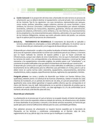 CIPIO DE AGUAZUL
ACUERDO No. _____
“POR EL CUAL SE ADOPTA LA REVISIÓN GENERAL DEL ESQUEMA DE ORDENAMIENTO TERRITORIAL DEL
MUNICIPIO DE SUBACHOQUE” EOT
65
g. Cesión Comunal: Es la proporción del área neta urbanizable de todo terreno en proceso de
urbanización que se deberá destinar al equipamiento comunal privado. Son componentes
de las Cesiones Tipo B, los siguientes: Los usos recreativos, representados por parques,
zonas verdes, jardines, plazoletas, juegos cubiertos, piscinas y/o zonas húmedas y otros
similares; los servicios comunales y administrativos, representados por salones múltiples,
lavanderías, cafeterías y/o restaurantes, depósitos, guarderías, oficinas de administración,
puestos de celaduría, enfermería y otros similares; y las vías internas, los estacionamientos
de los propietarios y los estacionamientos para visitantes, adicionales a los que hacen parte
de las Cesiones Obligatorias, siempre que estén ubicados dentro del predio. Las cesiones
tipo B no aplican para los proyectos de urbanización.
Artículo 83. TRATAMIENTO DE DESARROLLO. El tratamiento de desarrollo es aplicable a
terrenos urbanizables no urbanizados y a lotes edificables no edificados. En el primer caso se
trata de desarrollo por urbanización y en el segundo de desarrollo por construcción.
El desarrollo por urbanización se aplica a los predios localizados al interior del perímetro urbano o
de la zona de expansión urbana donde no existen aún condiciones para el uso urbano, o a terrenos
que no hayan realizado las cesiones de espacio público o que no hayan construido las
infraestructuras, aunque sean objeto de otros tratamientos. Una vez que el urbanizador entrega
los terrenos de cesión y los correspondientes a las afectaciones impuestas y construye las obras
necesarias y los equipamientos comunales exigidos, los predios pasan a ser “urbanizados” y se
convierten en predios edificables a los que aplica el tratamiento de desarrollo por construcción.
El desarrollo por construcción se aplica entonces a lotes edificables no edificados y consiste en el
levantamiento de las edificaciones para los diferentes usos permitidos en el área, para lo cual se
deben tener en cuenta normas sobre volumetría, equipamiento, estacionamientos, elementos
arquitectónicos, redes y equipos, especificaciones técnicas, regímenes de copropiedad y trámites.
Parágrafo primero. Las zonas y predios de desarrollo que limiten con fuentes hídricas (ríos,
quebradas), deberán previo a la solicitud de las licencias urbanísticas, realizar el estudio de cotas
máximas de inundación, en un período de retorno de 100 años, el cual será presentado a la CAR.
Igualmente estas zonas deben garantizar el espacio público efectivo que les corresponda en el
marco del Decreto 1504 de 1998. Adicionalmente no se permite el desarrollo de predios que se
encuentren en suelos clasificas por el IGAC, con clase agrologico I,II y III, de conformidad con el
numeral 2 del artículo 4 del Decreto 3600 del 2007.
Desarrollo por urbanización
La urbanización es el proceso por el cual un terreno no ocupado situado al interior del perímetro
urbano o de la zona de expansión urbana es dotado de servicios, de infraestructura vial, dividido
en áreas destinadas al uso privado y comunal y a los demás servicios necesarios, en forma tal que
quede apto para construir edificaciones idóneas para los usos y actividades permitidos.
Para adelantar procesos de urbanización se requiere licencia expedida por la Secretaría de
Planeación, en los términos y condiciones contempladas en el Decreto 1469 de 2010,
reglamentario de la Ley 388 de 1997 o las normas que lo modifiquen o sustituyan.
 