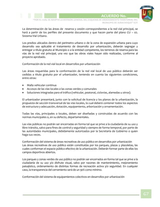 CIPIO DE AGUAZUL
ACUERDO No. _____
“POR EL CUAL SE ADOPTA LA REVISIÓN GENERAL DEL ESQUEMA DE ORDENAMIENTO TERRITORIAL DEL
MUNICIPIO DE SUBACHOQUE” EOT
67
La determinación de las áreas de reserva y cesión correspondientes a la red vial principal, se
hará a partir de los perfiles del presente documento y que hacen parte del plano CU – 02.
Sistema Vial Urbano.
Los predios ubicados dentro del perímetro urbano o de la zona de expansión urbana para cuyo
desarrollo sea aplicable el tratamiento de desarrollo por urbanización, deberán segregar y
entregar a título gratuito al Municipio o a la entidad competente, los terrenos de reserva para las
vías de la red vial principal, una vez que las obras viales hayan sido realizadas, conforme al
proyecto aprobado.
Conformación de la red vial local en desarrollos por urbanización
Las áreas requeridas para la conformación de la red vial local de uso público deberán ser
cedidas a título gratuito por el urbanizador, teniendo en cuenta las siguientes condiciones,
entre otras:
 Malla vehicular continua
 Accesos de las vías locales a las zonas verdes y comunales
 Soluciones integradas para el tráfico (vehicular, peatonal, ciclovias, alamedas u otros).
El urbanizador presentará, junto con la solicitud de licencia y los planos de la urbanización, la
propuesta de sección transversal de las vías locales, la cual deberá contener todos los aspectos
de estructura y adecuación, dotación, equipamiento, arborización y ornamentación.
Todas las vías, principales o locales, deben ser diseñadas y construidas de acuerdo con las
normas municipales o, en su defecto, departamentales.
Las vías públicas no podrán ser encerradas en forma tal que se prive a la ciudadanía de su uso y
libre tránsito, salvo para fines de control y seguridad y siempre de forma temporal, por parte de
las autoridades municipales, debidamente autorizados por la Secretaría de Gobierno o quien
haga sus veces.
Conformación del sistema de áreas recreativas de uso público en desarrollos por urbanización
Las áreas recreativas de uso público están constituidas por los parques, plazas y plazoletas, las
cuales conforman el espacio público efectivo de la urbanización. Deberán formar parte de ellas los
campos deportivos abiertos.
Los parques y zonas verdes de uso público no podrán ser encerrados en forma tal que se prive a la
ciudadanía de su uso y/o disfrute visual, salvo por razones de mantenimiento, mejoramiento
paisajístico, ordenamiento de distintas formas de recreación activa y/o seguridad. En cualquier
caso, la transparencia del cerramiento será de un 90% como mínimo.
Conformación del sistema de equipamientos colectivos en desarrollos por urbanización
 