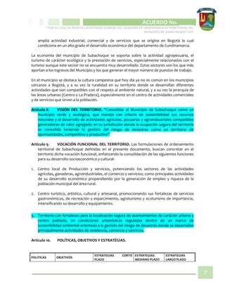 CIPIO DE AGUAZUL
ACUERDO No. _____
“POR EL CUAL SE ADOPTA LA REVISIÓN GENERAL DEL ESQUEMA DE ORDENAMIENTO TERRITORIAL DEL
MUNICIPIO DE SUBACHOQUE” EOT
7
amplia actividad industrial, comercial y de servicios que se origina en Bogotá la cual
condiciona en un alto grado el desarrollo económico del departamento de Cundinamarca.
La economía del municipio de Subachoque se soporta sobre la actividad agropecuaria, el
turismo de carácter ecológico y la prestación de servicios, especialmente relacionados con el
turismo aunque este sector no se encuentra muy desarrollado. Estos sectores son los que más
aportan a los ingresos del Municipio y los que generan el mayor número de puestos de trabajo.
En el municipio se destaca la cultura campesina que hoy día ya no es común en los municipios
cercanos a Bogotá, y a su vez la ruralidad en su territorio donde se desarrollan diferentes
actividades que son compatibles con el respeto al ambiente natural, y a su vez la jerarquía de
las áreas urbanas (Centro y La Pradera), especialmente en el centro de actividades comerciales
y de servicios que sirven a la población.
Artículo 8. VISIÓN DEL TERRITORIO. “Consolidar al Municipio de Subachoque como un
municipio verde y ecológico, que maneja con criterio de sostenibilidad sus recursos
naturales y el desarrollo de actividades agrícolas, pecuarias y agroindustriales compatibles
generadoras de valor agregado en su jurisdicción donde la ocupación segura del territorio
se consolide teniendo la gestión del riesgo de desastres como un territorio de
oportunidades, competitivo y productivo”
Artículo 9. VOCACIÓN FUNCIONAL DEL TERRITORIO. Las formulaciones de ordenamiento
territorial de Subachoque definidas en el presente documento, buscan concretar en el
territorio dicha vocación funcional, enfatizando la consolidación de las siguientes funciones
para su desarrollo socioeconómico y cultural:
1. Centro local de Producción y servicios, potenciando los sectores de las actividades
agrícolas, ganaderas, agroindustriales, el comercio y servicios; como principales actividades
de su desarrollo económico propendiendo por la generación de empleo y riqueza de la
población municipal del área rural.
2. Centro turístico, artístico, cultural y artesanal, promocionando sus fortalezas de servicios
gastronómicos, de recreación y esparcimiento, agroturismo y ecoturismo de importancia,
intensificando su desarrollo y equipamiento.
3. Territorio con fortalezas para la localización segura de asentamientos de carácter urbano y
centro poblado, en condiciones urbanísticas reguladas dentro de un marco de
sostenibilidad ambiental orientada a la gestión del riesgo de desastres donde se desarrollen
principalmente actividades de residencia, comercio y servicios.
Artículo 10. POLÍTICAS, OBJETIVOS Y ESTRATÉGIAS.
POLÍTICAS OBJETIVOS
ESTRATEGIAS CORTO
PLAZO
ESTRATEGIAS
MEDIANO PLAZO
ESTRATEGIAS
LARGO PLAZO
 