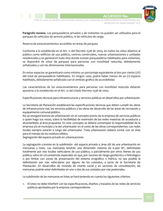 CIPIO DE AGUAZUL
ACUERDO No. _____
“POR EL CUAL SE ADOPTA LA REVISIÓN GENERAL DEL ESQUEMA DE ORDENAMIENTO TERRITORIAL DEL
MUNICIPIO DE SUBACHOQUE” EOT
70
Parágrafo noveno. Los parqueaderos privados y de visitantes no pueden ser utilizados para el
parqueo de vehículos de servicio público, ni de vehículos de carga.
Reserva de estacionamientos accesibles en áreas de parqueo
Conforme a lo establecido en el Art. 11 del Decreto 1538 de 2005, en todos los sitios abiertos al
público como edificios de uso público, centros comerciales, nuevas urbanizaciones y unidades
residenciales y en general en todo sitio donde existan parqueaderos habilitados para visitantes,
se dispondrá de sitios de parqueo para personas con movilidad reducida, debidamente
señalizados y con las dimensiones internacionales.
En estos espacios se garantizará como mínimo un porcentaje equivalente al dos por ciento (2%)
del total de parqueaderos habilitados. En ningún caso, podrá haber menos de un (1) espacio
habilitado, debidamente señalizado con el símbolo gráfico de accesibilidad.
Las características de los estacionamientos para personas con movilidad reducida deberán
ajustarse a lo establecido en el Art. 12 del citado Decreto 1538 de 2005.
Especificaciones técnicas para infraestructuras y servicios públicos en desarrollos por urbanización
La Secretaría de Planeación establecerá las especificaciones técnicas que deben cumplir las obras
de infraestructura vial, los servicios públicos y las obras de desarrollo de las áreas de recreación y
equipamiento comunal público.
No se otorgará licencia de urbanización sin el concepto previo de la empresa de servicios públicos
o quien haga sus veces, sobre la factibilidad de extensión de las redes maestras de acueducto y
alcantarillado al área propuesta. En este concepto se deberá contemplar la responsabilidad de la
empresa y/o el municipio y la del urbanizador en el costo de las obras correspondientes. Las redes
locales siempre estarán a cargo del urbanizador. Toda urbanización deberá contar con un área
para el manejo de los residuos sólidos.
Segregación del espacio privado en urbanizaciones
La segregación consiste en la subdivisión del espacio privado o área útil de una urbanización en
manzanas y lotes. Las manzanas tendrán una dimensión máxima de 6.400 M2
, delimitadas
totalmente por vías locales vehiculares de uso público, o parcialmente por otros bienes de uso
público, salvo en circunstancias especiales en que, por razones de riesgo geotécnico o hidrológico
o por limitar con zonas de preservación del sistema orográfico o hídrico, no sea posible la
delimitación por vías vehiculares por alguno de los costados, a juicio de la Secretaría de
Planeación. En desarrollos de vivienda de interés social y en sectores de consolidación, las
manzanas podrán estar delimitadas en uno o dos de sus costados por vías peatonales.
La subdivisión de las manzanas en lotes se hará teniendo en cuenta los siguientes criterios:
1. El loteo no debe interferir con las especificaciones, diseños y trazados de las redes de servicios
públicos aprobados por la empresa correspondiente.
 