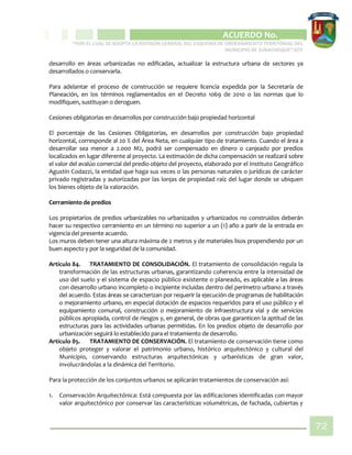 CIPIO DE AGUAZUL
ACUERDO No. _____
“POR EL CUAL SE ADOPTA LA REVISIÓN GENERAL DEL ESQUEMA DE ORDENAMIENTO TERRITORIAL DEL
MUNICIPIO DE SUBACHOQUE” EOT
72
desarrollo en áreas urbanizadas no edificadas, actualizar la estructura urbana de sectores ya
desarrollados o conservarla.
Para adelantar el proceso de construcción se requiere licencia expedida por la Secretaría de
Planeación, en los términos reglamentados en el Decreto 1069 de 2010 o las normas que lo
modifiquen, sustituyan o deroguen.
Cesiones obligatorias en desarrollos por construcción bajo propiedad horizontal
El porcentaje de las Cesiones Obligatorias, en desarrollos por construcción bajo propiedad
horizontal, corresponde al 20 % del Área Neta, en cualquier tipo de tratamiento. Cuando el área a
desarrollar sea menor a 2.000 M2, podrá ser compensado en dinero o canjeado por predios
localizados en lugar diferente al proyecto. La estimación de dicha compensación se realizará sobre
el valor del avalúo comercial del predio objeto del proyecto, elaborado por el Instituto Geográfico
Agustín Codazzi, la entidad que haga sus veces o las personas naturales o jurídicas de carácter
privado registradas y autorizadas por las lonjas de propiedad raíz del lugar donde se ubiquen
los bienes objeto de la valoración.
Cerramiento de predios
Los propietarios de predios urbanizables no urbanizados y urbanizados no construidos deberán
hacer su respectivo cerramiento en un término no superior a un (1) año a parir de la entrada en
vigencia del presente acuerdo.
Los muros deben tener una altura máxima de 2 metros y de materiales lisos propendiendo por un
buen aspecto y por la seguridad de la comunidad.
Artículo 84. TRATAMIENTO DE CONSOLIDACIÓN. El tratamiento de consolidación regula la
transformación de las estructuras urbanas, garantizando coherencia entre la intensidad de
uso del suelo y el sistema de espacio público existente o planeado, es aplicable a las áreas
con desarrollo urbano incompleto o incipiente incluidas dentro del perímetro urbano a través
del acuerdo. Estas áreas se caracterizan por requerir la ejecución de programas de habilitación
o mejoramiento urbano, en especial dotación de espacios requeridos para el uso público y el
equipamiento comunal, construcción o mejoramiento de infraestructura vial y de servicios
públicos apropiada, control de riesgos y, en general, de obras que garanticen la aptitud de las
estructuras para las actividades urbanas permitidas. En los predios objeto de desarrollo por
urbanización seguirá lo establecido para el tratamiento de desarrollo.
Artículo 85. TRATAMIENTO DE CONSERVACIÓN. El tratamiento de conservación tiene como
objeto proteger y valorar el patrimonio urbano, histórico arquitectónico y cultural del
Municipio, conservando estructuras arquitectónicas y urbanísticas de gran valor,
involucrándolas a la dinámica del Territorio.
Para la protección de los conjuntos urbanos se aplicarán tratamientos de conservación así:
1. Conservación Arquitectónica: Está compuesta por las edificaciones identificadas con mayor
valor arquitectónico por conservar las características volumétricas, de fachada, cubiertas y
 