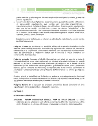 CIPIO DE AGUAZUL
ACUERDO No. _____
“POR EL CUAL SE ADOPTA LA REVISIÓN GENERAL DEL ESQUEMA DE ORDENAMIENTO TERRITORIAL DEL
MUNICIPIO DE SUBACHOQUE” EOT
73
patios centrales que hacen parte del estilo arquitectónico del periodo colonial, y antes del
periodo republicano.
2. Conservación Contextual: Aplicable a las construcciones que colindan con las edificaciones
de conservación arquitectónica que cuentan con elementos arquitectónicos y
mayoritariamente de fachada similares a las edificaciones de conservación arquitectónica
pero que ya han venido modificándose a través del tiempo “adaptándose” a los
requerimientos comerciales y los cambios paulatinos que ha sufrido el modo de ocupación
de la vivienda con el tiempo. Estas edificaciones deberán generar empates en fachadas,
cubiertas, aleros, y patios posteriores.
Se deben mantener las fachadas, el volumen, la cubierta y los materiales. Se permite cambio
parcial de la estructura.
Parágrafo primero. La Administración Municipal adelantará un estudio detallado sobre las
áreas de conservación y protección, las clasificará y reglamentará a partir de los parámetros
establecidos en el Esquema de Ordenamiento Territorial. Una vez realizado dicho estudio las
áreas de Conservación y Protección podrán ser modificadas o incluir elementos no
comprendidos dentro de ellas.
Parágrafo segundo. Autorizase al Alcalde Municipal para constituir por decreto la Junta de
Patrimonio Municipal, la cual estará conformada por el jefe de la Secretaría de Planeación, quien la
presidirá; un arquitecto titulado residente en el municipio, designado por el Alcalde de terna
conformada por los profesionales de la arquitectura igualmente residentes, previa convocatoria
realizada por la Secretaría de Planeación; un representante de la Sociedad Colombiana de
Arquitectos y un representante del Consejo Nacional de Monumentos o la entidad que haga sus
veces.
El primer acto de la Junta Municipal de Patrimonio será darse su propio reglamento, dentro del
marco de lo previsto en materia de conservación urbanística y arquitectónica por la Ley 397 de
1997 y demás normas que la modifiquen, adicionen o sustituyan.
Parágrafo tercero. En la ejecución de proyectos urbanísticos deberá contemplar un área
específica para el manejo de residuos sólidos de los residentes.
CAPÍTULO V
DE LA NORMA URBANÍSTICA
Artículo 86. NORMA URBANÍSTICA GENERAL PARA EL SUELO URBANO. La norma
urbanística general aplicable en suelo urbano, conforme a los diferentes tratamientos posibles
dentro de las áreas de actividad delimitadas, es la que se presenta en los siguientes cuadros:
 