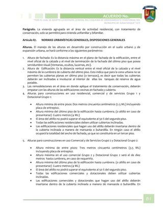 CIPIO DE AGUAZUL
ACUERDO No. _____
“POR EL CUAL SE ADOPTA LA REVISIÓN GENERAL DEL ESQUEMA DE ORDENAMIENTO TERRITORIAL DEL
MUNICIPIO DE SUBACHOQUE” EOT
81
Parágrafo. La vivienda agrupada en el área de actividad residencial, con tratamiento de
conservación, solo se permitirá para vivienda unifamiliar y bifamiliar.
Artículo 87. NORMAS URBANÍSTICAS GENERALES, DISPOSICIONES GENERALES
Alturas. El manejo de las alturas en desarrollo por construcción en el suelo urbano y de
expansión urbana, se hará conforme a los siguientes parámetros:
1. Altura de fachada: Es la distancia máxima en el plano de fachada de la edificación, entre el
nivel oficial de la calzada y el nivel de terminación de la fachada del último piso que posea
servidumbre visual (Ventanas, ocultos, lucarnas, etc).
2. Altura de Edificación: Es la distancia vertical entre el nivel oficial de la calzada y el nivel
máximo de la cumbrera de cubierta del último piso. Esto indica que para la zona urbana no se
permiten las cubiertas planas en último piso (o terrazas), es decir que todas las cubiertas
deberán ser inclinadas e involucrar al interior de ellas los tanques de reserva de agua
potable.
3. Las remodelaciones en el área en donde aplique el tratamiento de conservación, deberán
empatar con las alturas de las edificaciones vecinas en fachada y cubierta.
4. Alturas para construcciones en uso residencial, comercial y de servicios Grupo 1 y
Dotacional Grupo 1:
 Altura mínima de entre pisos: Dos metros cincuenta centímetros (2.5 ML) incluyendo
placa de entrepiso.
 Altura mínima del último piso de la edificación hasta cumbrera. (o altillo en caso de
presentarse) Cuatro metros (4 ML)
 El área del altillo no podrá superar el equivalente al 50 % del segundo piso.
 Todas las edificaciones residenciales deben utilizar cubiertas inclinadas.
 Las edificaciones residenciales que hagan uso del altillo deberán insertarse dentro de
la cubierta inclinada a manera de mansarda o buhardilla. En ningún caso el altillo
ocupará la totalidad del ancho de fachada, ya que se constituiría en un tercer piso.
5. Alturas para construcciones en uso Comercial y de Servicios Grupo 2 y Dotacional Grupo 2:
 Altura mínima de entre pisos: Tres metros cincuenta centímetros (3.5 ML)
incluyendo placa de entrepiso.
 Altura máxima en el uso comercial Grupo 2 y Dotacional Grupo 2 será el de diez
metros hasta cumbrera, en caso de requerirlo.
 Altura mínima del último piso de la edificación hasta cumbrera. (o altillo en caso de
presentarse) Cuatro metros (4 ML)
 El área del altillo no podrá superar el equivalente al 50 % del segundo piso.
 Todas las edificaciones comerciales y dotacionales deben utilizar cubiertas
inclinadas.
 Las edificaciones comerciales y dotacionales que hagan uso del altillo deberán
insertarse dentro de la cubierta inclinada a manera de mansarda o buhardilla. En
 