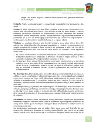 CIPIO DE AGUAZUL
ACUERDO No. _____
“POR EL CUAL SE ADOPTA LA REVISIÓN GENERAL DEL ESQUEMA DE ORDENAMIENTO TERRITORIAL DEL
MUNICIPIO DE SUBACHOQUE” EOT
82
ningún caso el altillo ocupará la totalidad del ancho de fachada, ya que se constituiría
en un tercer piso.
Parágrafo. Para las construcciones de tres pisos, el tercer piso debe terminar con cubierta a dos
aguas.
Empate. Se aplica a construcciones que deben coordinar su paramento con construcciones
vecinas, sea manteniendo el existente, o en el caso de que los lotes vecinos presenten
diferentes paramentos, buscando un escalonamiento de este paramento para empatar
debidamente con las edificaciones vecinas. Deberá mantenerse rigurosamente el empate de
paramentos en la zona en donde aplique el tratamiento de conservación arquitectónica y
contextual, en aras de mantener la calidad y fluidez de su espacio urbano.
Voladizos. Los voladizos del primer piso deberán localizarse a una altura mínima de 2.2 ML
sobre el nivel oficial del predio, o la misma de los voladizos ya existentes en las construcciones
vecinas, proponiendo empates, si fuera necesario, sin sobrepasar la altura de 2.50 ML, la
profundidad del voladizo será de 0.6 ML en todas las vías del municipio, con las siguientes
excepciones:
a. En caso de existir voladizos en las edificaciones vecinas con otras dimensiones, en cuyo caso
la Secretaría de Planeación establecerá la dimensión y el tipo de empate con que se debe
desarrollar el voladizo, a fin de lograr una homogeneidad en la vía.
b. En la zona en donde aplique el tratamiento de conservación arquitectónica no se permitirán
voladizos, pero se autorizarán aleros, los cuales deberán mantener la tipología existente del
sector. En estos casos se deberá buscar el empate con aleros de edificaciones vecinas, si los
hay, y/o mantener la dimensión de alero y la altura predominante en los tramos de vías
correspondientes.
Uso de antejardines. El antejardín, como elemento natural y ambiental constitutivo del espacio
público, no puede ser edificable, ni cubierto en ningún caso. Debe ser empradizado y arborizado al
menos en un cuarenta por ciento (40%), sobre el cual podrán aceptarse los accesos peatonal y
vehicular a las edificaciones. El cerramiento tendrá una altura máxima de 0.60 metros de
antepecho y hasta 2.50 metros en material que permita transparencia del 90%. Nunca podrá ser en
muro lleno.
El sesenta por ciento (60%) restante del antejardín podrá ser utilizado para el estacionamiento de
vehículos, siempre y cuando tenga como mínimo cinco (5) metros de profundidad. En estos casos
se deberá prever un área o cordón de protección contra la edificación de cincuenta centímetros
(0.50 metros). En antejardines de dimensiones menores no se permitirán ubicar estacionamientos
de vehículos.
Cerramientos. La construcción de cerramientos de tipo permanente deberá estar precedida del
trámite de la respectiva licencia de construcción, en los términos regulados por el Decreto 1469 de
2010 y demás normas que lo modifiquen o deroguen. Estos cerramientos no podrán hacerse en
materiales provisionales.
Los cerramientos provisionales solo se podrán hacer como parte del desarrollo de una
construcción, debidamente licenciada, en los términos establecidos para este fin por el citado
Decreto 1469 de 2010 y demás normas que lo modifiquen o deroguen. Solo se permitirá el uso de
 