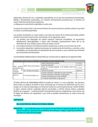 CIPIO DE AGUAZUL
ACUERDO No. _____
“POR EL CUAL SE ADOPTA LA REVISIÓN GENERAL DEL ESQUEMA DE ORDENAMIENTO TERRITORIAL DEL
MUNICIPIO DE SUBACHOQUE” EOT
83
polisombra, láminas de zinc y materiales equivalentes, en el caso de cerramientos provisionales,
debida y formalmente autorizados, con carácter estrictamente provisional por un término no
mayor al término de la licencia respectiva,.
Lo dispuesto en este literal es aplicable en suelo rural.
Licencias de construcción y de reconocimiento de construcciones en predios urbanos cuya área
es menor a la mínima permitida
Los predios localizados en suelo urbano cuya área sea menor de la mínima permitida, podrán
tramitar licencia de construcción, únicamente, en los siguientes casos:
 Los predios que dispongan de cédula catastral, matrícula inmobiliaria, se encuentren
debidamente desenglobados y hayan sido formados catastralmente hasta del 31 de
diciembre de 2014, siempre que su área sea mayor a 50 M2
.
 Los predios producto de sentencia judicial, siempre que su área no sea menor de 50 M2
.
 Los predios adquiridos mediante promesas de compraventa de derechos y acciones u otra
modalidad, con anterioridad a la aprobación de este acuerdo y cuyo contrato sea verificado
por la Secretaria de Planeación.
Las densidades habitacionales en desarrollos por construcción se regirán por la siguiente tabla:
DENSIDADES HABITACIONALES MÍNIMAS EN DESARROLLOS POR CONSTRUCCIÓN
Área mínima
permisible por
unidad de
vivienda
(AMPV=AMB x
NA x K)
AMB = Área mínima básica
interior del perímetro urbano >= 23 m2
zonas de expansión >= 23 m2
zonas de vivienda popular o de interés social y/o
prioritario
>= 23 m2
NA = Número de alcobas Número de alcobas Mínimo 2
K= Constante según uso
vivienda unifamiliar y bifamiliar por loteo individual 1
vivienda unifamiliar y bifamiliar en agrupación 1
vivienda multifamiliar por loteo individual 1
En vivienda multifamiliar en agrupación 1
El Índice Mínimo de Habitabilidad (IMH) no podrá ser menor a 12 mts cuadrados por persona,
dicho índice se obtiene de dividir el área construida por el número de habitantes que la van a
ocupar, en el caso de Subachoque se tomará el núcleo de 5 (cinco) personas por núcleo familiar,
es decir, sesenta metros cuadrados (60m2) construidos y mínimo treinta metros cuadrados
(30M2) de ocupación. La administración municipal dará estricto cumplimiento a esta norma con
el objeto de eliminar los inquilinatos y por ende el posible hacinamiento en toda el área del
municipio.
CAPÍTULO VI
DE LA GESTIÓN DEL RIESGO EN EÑ ÁREA URBANA
Artículo 88. Las condiciones que se incorporan en este Plan en materia de gestión de riesgo
buscan modificar y disminuir las condiciones de amenaza, y riesgo, al igual que planificar las
acciones de reducción del riesgo.
 