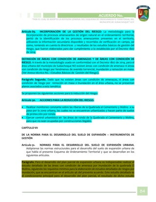 CIPIO DE AGUAZUL
ACUERDO No. _____
“POR EL CUAL SE ADOPTA LA REVISIÓN GENERAL DEL ESQUEMA DE ORDENAMIENTO TERRITORIAL DEL
MUNICIPIO DE SUBACHOQUE” EOT
84
Artículo 89. INCORPORACIÓN DE LA GESTIÓN DEL RIESGO: La metodología para la
incorporación de procesos amenazantes de origen natural en el ordenamiento territorial,
partió de la identificación de los procesos amenazantes presentes en el territorio,
utilizando la información secundaria disponible y recorridos de verificación en campo, así
como, teniendo en cuenta la directrices y resultados de los estudios básicos de gestión del
riesgo, que fueron elaborados para dar cumplimiento a lo establecido por el Decreto 1807
de 2014.
DEFINICIÓN DE ÁREAS CON CONDICIÓN DE AMENAZAS Y DE ÁREAS CON CONDICIÓN DE
RIESGO. A través de la metodología usada en conformidad con el Decreto 1807 de 2014, para el
área urbana del municipio de Subachoque NO existen áreas con condición de amenaza ni áreas
con condición de riesgo por fenómenos de avenida torrencial, inundación y remoción en masa.
(Ver Anexo técnico No. 1 Estudios Básicos de Gestión del Riesgo).
Parágrafo Segundo. Dado que no existen áreas con condición de amenazas, ni áreas con
condición de riesgo por remoción en masa e inundación en el área urbana, no se presentan
planos asociados a esta temática.
Se proponen las siguientes acciones para la reducción del riesgo:
Artículo 90. ACCIONES PARA LA REDUCCIÓN DEL RIESGO.
 Realizar monitoreo constante sobre las riberas de la Quebrada el Cementerio y Molino a su
paso por la zona urbana, las cuales no se encuentran urbanizadas y hacen parte de suelos
de protección por ronda.
 Ejercer control urbanístico en las áreas de ronda de la Quebrada el Cementerio y Molino,
para que no sean ocupadas por construcciones ilegales.
CAPÍTULO VII
DE LA NORMA PARA EL DESARROLLO DEL SUELO DE EXPANSIÓN – INSTRUMENTOS DE
GESTIÓN
Artículo 91. NORMAS PARA EL DESARROLLO DEL SUELO DE EXPANSIÓN URBANA.
Adóptense las normas estructurales para el desarrollo del suelo de expansión urbana de
que habla el presente Esquema de Ordenamiento Territorial y que se desarrollan en los
siguientes artículos.
Parágrafo. Para el desarrollo del plan parcial de expansión urbana es indispensable realizar el
estudio detallado de las áreas con condición de amenaza por inundación de la quebrada El
Molino, siguiendo los requisitos mínimos para la elaboración de estudios detallados de riesgos por
inundación, que se encuentran en el artículo 46 del presente acuerdo. Este estudio detallado es
el condicionante principal para el desarrollo del plan parcial, el resultado de dicho estudio
 