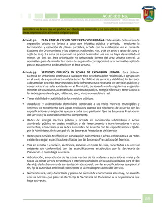 CIPIO DE AGUAZUL
ACUERDO No. _____
“POR EL CUAL SE ADOPTA LA REVISIÓN GENERAL DEL ESQUEMA DE ORDENAMIENTO TERRITORIAL DEL
MUNICIPIO DE SUBACHOQUE” EOT
85
delimitará las áreas que no podrán ser objeto de desarrollo y se convertirán directamente en
áreas de protección al interior del plan parcial.
Artículo 92. PLAN PARCIAL EN SUELO DE EXPANSIÓN URBANA. El desarrollo de las áreas de
expansión urbana se llevará a cabo por iniciativa pública o privada, mediante la
formulación y ejecución de planes parciales, acorde con lo establecido en el presente
Esquema de Ordenamiento y los decretos nacionales Nos. 2181 de 2006 y 4300 de 2007 y
1478 de 2013. La zona de expansión se podrá desarrollar una vez se haya desarrollado al
menos un 60% del área urbanizable no urbanizada dentro del área urbana central. La
normativa para desarrollar las zonas de expansión corresponderá a la normativa aplicada
para el tratamiento de desarrollo en el área urbana.
Artículo 93. SERVICIOS PUBLICOS EN ZONAS DE EXPANSION URBANA. Para obtener
Licencia de Urbanismo destinada a cualquier tipo de urbanización residencial, o agrupación
en el suelo de expansión urbana debe tener factibilidad de servicio y viabilidad, los terrenos
a desarrollar deberán estar provistos de la infraestructura necesaria de servicios públicos y
conectados a las redes existentes en el Municipio, de acuerdo con las siguientes exigencias
mínimas de acueducto, alcantarillado, alumbrado público, energía eléctrica y tener acceso a
las redes generales de gas, teléfonos, aseo, vías y nomenclatura así:
 Tener viabilidad y factibilidad de los servicios públicos.
 Acueducto y alcantarillado domiciliario conectado a las redes matrices municipales y
sistemas de tratamiento para aguas residuales cuando sea necesario, de acuerdo con las
especificaciones y exigencias que para cada caso particular fijen las Empresas Prestadoras
del Servicio y la autoridad ambiental competente.
 Redes de energía eléctrica pública y privada en canalización subterránea o aérea,
alumbrado público en postes metálicos o de ferro-concreto y transformadores y otros
elementos, conectados a las redes existentes de acuerdo con las especificaciones fijadas
por la Administración Municipal y/o las Empresas Prestadoras del Servicio.
 Redes para servicio telefónico en canalización subterránea o aérea, conectados a las redes
existentes según especificaciones fijadas por las Empresas Prestadoras del Servicio.
 Vías en asfalto o concreto, sardineles, andenes en todas las vías, conectadas a la red vial
existente de conformidad con las especificaciones establecidas por la Secretaría de
Planeación o quien haga sus veces.
 Arborización, empradizado de las zonas verdes de los andenes y separadores viales y de
todas las zonas verdes perimetrales e interiores; unidades de basura localizadas para el fácil
desalojo de las basuras y de su recolección de acuerdo con las especificaciones que para tal
fin, fije la autoridad ambiental competente o la entidad prestadora del servicio.
 Nomenclatura, vial y domiciliaria y placas de control de coordenadas si las hay, de acuerdo
con las normas que para tal efecto fije la Secretaría de Planeación o la dependencia que
haga sus veces.
 
