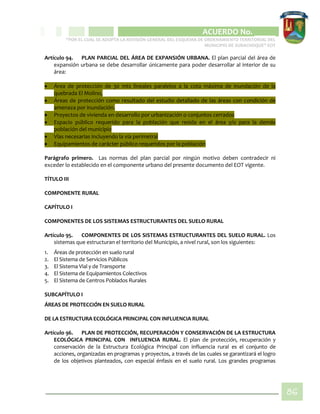 CIPIO DE AGUAZUL
ACUERDO No. _____
“POR EL CUAL SE ADOPTA LA REVISIÓN GENERAL DEL ESQUEMA DE ORDENAMIENTO TERRITORIAL DEL
MUNICIPIO DE SUBACHOQUE” EOT
86
Artículo 94. PLAN PARCIAL DEL ÁREA DE EXPANSIÓN URBANA. El plan parcial del área de
expansión urbana se debe desarrollar únicamente para poder desarrollar al interior de su
área:
 Área de protección de 30 mts lineales paralelos a la cota máxima de inundación de la
quebrada El Molino,
 Áreas de protección como resultado del estudio detallado de las áreas con condición de
amenaza por inundación.
 Proyectos de vivienda en desarrollo por urbanización o conjuntos cerrados
 Espacio público requerido para la población que resida en el área y/o para la demás
población del municipio
 Vías necesarias incluyendo la vía perimetral
 Equipamientos de carácter público requeridos por la población
Parágrafo primero. Las normas del plan parcial por ningún motivo deben contradecir ni
exceder lo establecido en el componente urbano del presente documento del EOT vigente.
TÍTULO III
COMPONENTE RURAL
CAPÍTULO I
COMPONENTES DE LOS SISTEMAS ESTRUCTURANTES DEL SUELO RURAL
Artículo 95. COMPONENTES DE LOS SISTEMAS ESTRUCTURANTES DEL SUELO RURAL. Los
sistemas que estructuran el territorio del Municipio, a nivel rural, son los siguientes:
1. Áreas de protección en suelo rural
2. El Sistema de Servicios Públicos
3. El Sistema Vial y de Transporte
4. El Sistema de Equipamientos Colectivos
5. El Sistema de Centros Poblados Rurales
SUBCAPÍTULO I
ÁREAS DE PROTECCIÓN EN SUELO RURAL
DE LA ESTRUCTURA ECOLÓGICA PRINCIPAL CON INFLUENCIA RURAL
Artículo 96. PLAN DE PROTECCIÓN, RECUPERACIÓN Y CONSERVACIÓN DE LA ESTRUCTURA
ECOLÓGICA PRINCIPAL CON INFLUENCIA RURAL. El plan de protección, recuperación y
conservación de la Estructura Ecológica Principal con influencia rural es el conjunto de
acciones, organizadas en programas y proyectos, a través de las cuales se garantizará el logro
de los objetivos planteados, con especial énfasis en el suelo rural. Los grandes programas
 
