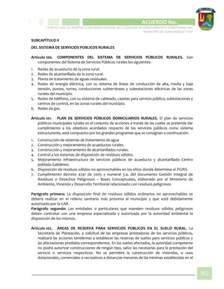 CIPIO DE AGUAZUL
ACUERDO No. _____
“POR EL CUAL SE ADOPTA LA REVISIÓN GENERAL DEL ESQUEMA DE ORDENAMIENTO TERRITORIAL DEL
MUNICIPIO DE SUBACHOQUE” EOT
90
SUBCAPÍTULO II
DEL SISTEMA DE SERVICIOS PÚBLICOS RURALES
Artículo 100. COMPONENTES DEL SISTEMA DE SERVICIOS PÚBLICOS RURALES. Son
componentes del Sistema de Servicios Públicos rurales los siguientes:
1. Redes de acueducto de la zona rural.
2. Redes de alcantarillado de la zona rural.
3. Planta de tratamiento de aguas residuales.
4. Redes de energía eléctrica, con su sistema de líneas de conducción de alta, media y baja
tensión, postes, torres, conducciones subterráneas y subestaciones eléctricas de las zonas
rurales del municipio.
5. Redes de teléfono, con su sistema de cableado, casetas para servicio público, subestaciones y
centros de control, en las zonas rurales del municipio.
6. Redes de gas.
Artículo 101. PLAN DE SERVICIOS PÚBLICOS DOMICILIARIOS RURALES. El plan de servicios
públicos municipales rurales es el conjunto de acciones a través de las cuales se pretende dar
cumplimiento a los objetivos acordados respecto de los servicios públicos como sistema
estructurante, está compuesto por los grandes programas que se consignan a continuación:
1. Construcción de sistemas de tratamiento de agua
2. Construcción y mejoramiento de acueductos rurales.
3. Construcción y mejoramiento de alcantarillados rurales.
4. Control a los sistemas de disposición de residuos sólidos.
5. Mejoramiento infraestructura de servicios públicos de acueducto y alcantarillado Centro
poblado Galdámez.
6. Disposición de residuos sólidos no aprovechables en los sitios donde determine el PGIRS.
7. Cumplimiento decreto 4741 de 2005 y numeral 3.4. del documento Gestión Integral de
Residuos o Desechos Peligrosos – Bases Conceptuales, elaborado por el Ministerio de
Ambiente, Vivienda y Desarrollo Territorial relacionado con residuos peligrosos
Parágrafo primero: La disposición final de residuos sólidos ordinarios no aprovechables se
deberá realizar en el relleno sanitario más próximo al municipio y que esté debidamente
autorizado por la CAR.
Parágrafo segundo: Las entidades o particulares que manejen residuos sólidos peligrosos
deben contratar con una empresa especializada y autorizada por la autoridad ambiental la
disposición de los mismos.
Artículo 102. ÁREAS DE RESERVA PARA SERVICIOS PÚBLICOS EN EL SUELO RURAL. La
Secretaría de Planeación, a solicitud de las empresas prestadoras de los servicios públicos,
realizará las acciones tendientes a establecer las reservas de suelos para servicios públicos y
las afectaciones prediales correspondientes. En los suelos afectados, la autoridad competente
no podrá autorizar construcciones de ningún tipo, salvo las necesarias para la prestación del
servicio o servicios respectivos. No se permitirá la construcción de viviendas, o usos
dotacionales, comerciales o recreativos a distancias menores de las mínimas establecidas en el
 