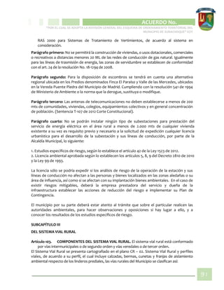 CIPIO DE AGUAZUL
ACUERDO No. _____
“POR EL CUAL SE ADOPTA LA REVISIÓN GENERAL DEL ESQUEMA DE ORDENAMIENTO TERRITORIAL DEL
MUNICIPIO DE SUBACHOQUE” EOT
91
RAS 2000 para Sistemas de Tratamiento de Vertimientos, de acuerdo al sistema en
consideración.
Parágrafo primero: No se permitirá la construcción de viviendas, o usos dotacionales, comerciales
o recreativos a distancias menores 20 ML de las redes de conducción de gas natural. Igualmente
para las líneas de trasmisión de energía, las zonas de servidumbre se establecen de conformidad
con el art. 24 de la resolución No. 18-1294 de 2008.
Parágrafo segundo: Para la disposición de escombros se tendrá en cuenta una alternativa
regional ubicada en los Predios denominados Finca El Paraíso y Valle de las Mercedes, ubicados
en la Vereda Puente Piedra del Municipio de Madrid. Cumpliendo con la resolución 541 de 1994
de Ministerio de Ambiente o la norma que la derogue, sustituya o modifique.
Parágrafo tercero: Las antenas de telecomunicaciones no deben establecerse a menos de 200
mts de comunidades, viviendas, colegios, equipamientos colectivos y en general concentración
de población. (Sentencia T-107 de 2012 Corte Constitucional).
Parágrafo cuarto: No se podrán instalar ningún tipo de subestaciones para prestación del
servicio de energía eléctrica en el área rural a menos de 2.000 mts de cualquier vivienda
existente a su vez es requisito previo y necesario a la solicitud de expedición cualquier licencia
urbanística para el desarrollo de la subestación y sus líneas de conducción, por parte de la
Alcaldía Municipal, lo siguiente:
1. Estudios específicos de riesgo, según lo establece el artículo 42 de la Ley 1523 de 2012.
2. Licencia ambiental aprobada según lo establecen los artículos 5, 8, 9 del Decreto 2810 de 2010
y la Ley 99 de 1993.
La licencia sólo se podría expedir si los análisis de riesgo de la operación de la estación y sus
líneas de conducción no afectan a las personas y bienes localizados en las zonas aledañas o su
área de influencia, así como si se afectan con su implantación bienes ambientales. En el caso de
existir riesgos mitigables, deberá la empresa prestadora del servicio y dueña de la
infraestructura establecer las acciones de reducción del riesgo e implementar su Plan de
Contingencia.
El municipio por su parte deberá estar atento al trámite que sobre el particular realicen las
autoridades ambientales, para hacer observaciones y oposiciones si hay lugar a ello, y a
conocer los resultados de los estudios específicos de riesgo.
SUBCAPÍTULO III
DEL SISTEMA VIAL RURAL
Artículo 103. COMPONENTES DEL SISTEMA VIAL RURAL. El sistema vial rural está conformado
por vías intermunicipales o de segundo orden y vías veredales o de tercer orden.
El Sistema Vial Rural se presenta cartografiado en el plano CR – 02. Sistema Vial Rural y perfiles
viales, de acuerdo a su perfil, el cual incluye calzadas, bermas, cunetas y franjas de aislamiento
ambiental respecto de los linderos prediales, las vías rurales del Municipio se clasifican así:
 