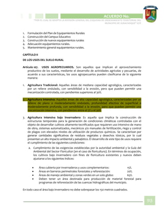 CIPIO DE AGUAZUL
ACUERDO No. _____
“POR EL CUAL SE ADOPTA LA REVISIÓN GENERAL DEL ESQUEMA DE ORDENAMIENTO TERRITORIAL DEL
MUNICIPIO DE SUBACHOQUE” EOT
93
1. Formulación del Plan de Equipamientos Rurales
2. Construcción del Campus Educativo
3. Construcción de nuevos equipamientos rurales
4. Adecuación equipamientos rurales.
5. Mantenimiento general equipamientos rurales.
CAPÍTULO II
DE LOS USOS DEL SUELO RURAL
Artículo 107. USOS AGROPECUARIOS. Son aquellos que implican el aprovechamiento
productivo de los suelos, mediante el desarrollo de actividades agrícolas y pecuarias, de
acuerdo a sus características, los usos agropecuarios pueden clasificarse de la siguiente
manera:
1. Agricultura Tradicional: Aquellas áreas de mediana capacidad agrológica, caracterizadas
por un relieve ondulado, con sensibilidad a la erosión, pero que pueden permitir una
mecanización controlada, con pendientes superiores al 30%.
2. Agricultura Intensiva: Aquellas áreas de alta capacidad agrológica, caracterizadas por un
relieve de plano o moderadamente ondulado, profundidad efectiva de superficial a
moderadamente profunda, con sensibilidad a la erosión, pero que pueden permitir una
mecanización intensiva, con pendientes entre el 5% y el 30%.
3. Agricultura Intensiva bajo invernadero: Es aquella que implica la construcción de
estructuras temporales para la generación de condiciones climáticas controladas con el
objeto de desarrollar cultivos altamente tecnificados que requieren uso intensivo de mano
de obra, sistemas automatizados, mecánicos y/o manuales de fertilización, riego y control
de plagas con elevados niveles de utilización de productos químicos. Se caracterizan por
generar cantidades significativas de residuos vegetales y desechos tóxicos, por lo cual
presentan un alto impacto ambiental y paisajístico. El desarrollo de este tipo de usos requiere
el cumplimiento de las siguientes condiciones:
a. Cumplimiento de las exigencias establecidas por la autoridad ambiental y la Guía del
Ambiental del Sector Floricultor (en el caso de floricultura). En términos de ocupación,
los cultivos bajo invernadero con fines de floricultura existentes y nuevos deben
ajustarse a los siguientes índices:
 Área cubierta por invernaderos y usos complementarios: 15%.
 Áreas en barreras perimetrales forestales y reforestación: 20%.
 Áreas de manejo ambiental y zonas verdes en un solo globo: 65%.
 Deben tener un área destinada para producción de material forestal para
programas de reforestación de las cuencas hidrográficas del municipio.
En todo caso el área bajo invernadero no debe sobrepasar los 150 metros cuadrados.
 