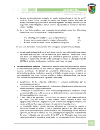 CIPIO DE AGUAZUL
ACUERDO No. _____
“POR EL CUAL SE ADOPTA LA REVISIÓN GENERAL DEL ESQUEMA DE ORDENAMIENTO TERRITORIAL DEL
MUNICIPIO DE SUBACHOQUE” EOT
94
b. Siempre que la explotación se realice en predios independientes de más de una (1)
hectárea, deberá contar con plan de manejo, que integre sistemas adecuados de
manejo, tratamiento y disposición de desechos vegetales, envases y otros residuos de
plaguicidas. Están obligadas a aplicar sistemas equivalentes de manejo de desechos
sólidos y líquidos.
b. En el caso de invernaderos para producción de aromáticas u otros fines diferentes a
floricultura, estos deben ajustarse a los siguientes índices:
 Área cubierta por invernaderos y usos complementarios: 15%.
 Áreas en barreras perimetrales forestales y reforestación:- 20%.
 Áreas de manejo ambiental y zonas verdes en un solo globo: 65%.
En todo caso el área bajo invernadero no debe sobrepasar los 150 metros cuadrados.
c. Para la localización de las áreas de agricultura intensiva bajo cubierta bajo invernadero
se deberá tener una planta de tratamiento de aguas residuales teniendo en cuenta
que estos usos específicos utilizan gran cantidad de productos químicos. El o los
sistemas de tratamiento deberán contar con la aprobación de la autoridad ambiental
(CAR) y de la oficina de planeación municipal o quien haga sus veces.
4. Pecuario Confinado Intensivo: Corresponde a aquellas actividades pecuarias que implican
el confinamiento de animales con fines intensivos de producción, mediante la utilización de
sistemas tecnificados de control de condiciones ambientales, de suministro de
alimentación, lavado de instalaciones y demás actividades propias, como es el caso de los
galpones avícolas, porcícolas, cunículas, establos, y similares. El desarrollo de este tipo de
usos requiere el cumplimiento de las siguientes condiciones:
a. Cumplimiento de las exigencias ambientales y sanitarias establecidas por las
autoridades competentes.
b. La construcción de las instalaciones de confinamiento deberá respetar aislamientos de
mínimo 200 metros respecto de viviendas.
c. La instalación de cercas eléctricas en los linderos de la propiedad en donde este tipo de
uso se desarrolle, solo podrá hacerse a una distancia mínima de tres metros respecto
del lindero debidamente encerrado.
d. El área cubierta por galpones y construcciones permanentes será máximo del veinte
por ciento (20%) del predio; el área restante estará dedicada a otros usos
agropecuarios, forestales y de protección, con un mínimo de diez por ciento (10%) para
manejo ambiental (barreras perimetrales de aislamiento forestal y otros).
e. La explotación deberá integrar sistemas adecuados de tratamiento, manejo y
disposición de desechos sólidos orgánicos (porcinaza, gallinaza), en tal forma que los
olores no causen malestar a las viviendas vecinas. Para porquerizas y avícolas medianas
y grandes, de más de 10 cerdos o 100 aves, se debe presentar proyecto de tratamiento
de aguas residuales para aprobación de la CAR y del Municipio, que contemple
tratamiento primario, secundario y avanzado. Las porquerizas menores deben contar
 