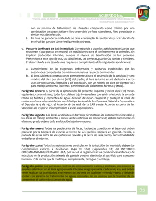 CIPIO DE AGUAZUL
ACUERDO No. _____
“POR EL CUAL SE ADOPTA LA REVISIÓN GENERAL DEL ESQUEMA DE ORDENAMIENTO TERRITORIAL DEL
MUNICIPIO DE SUBACHOQUE” EOT
95
con un sistema de tratamiento de efluentes compuesto como mínimo por una
combinación de pozo séptico y filtro anaerobio de flujo ascendente, filtro percolador o
similar, más desinfección.
f. En caso de ganadería estabulada se debe contemplar la recolección y recirculación de
estiércol del ganado como fertilizante de potreros.
5. Pecuario Confinado de baja intensidad: Corresponde a aquellas actividades pecuarias que
requieren el uso parcial o temporal de instalaciones para el confinamiento de animales, sin
implicar producción intensiva, aunque si niveles de tecnificación de los procesos.
Pertenecen a este tipo de uso, las caballerizas, las perreras, guarderías caninas y similares.
El desarrollo de este tipo de usos requiere el cumplimiento de las siguientes condiciones:
a. Cumplimiento de las exigencias ambientales y sanitarias establecidas por las
autoridades competentes de mínimo 100 metros respecto de viviendas.
b. El área cubierta (construcciones permanentes) para el desarrollo de la actividad y será
máximo del diez por ciento (10%) del predio; el área restante estará dedicada a otros
usos agropecuarios, forestales y de protección, con un mínimo de diez por ciento (10%)
para manejo ambiental (barreras perimetrales de aislamiento forestal y otros).
Parágrafo primero: A partir de la aprobación del presente Esquema y hasta doce (12) meses
siguientes, como máximo, todos los cultivos bajo invernadero que estén afectando la zona de
ronda de fuentes y corrientes de agua, deberán despejar, recuperar y proteger la zona de
ronda, conforme a lo establecido en el Código Nacional de los Recursos Naturales Renovables,
el Decreto 1449 de 1977, el Acuerdo 16 de 1998 de la CAR y este Acuerdo so pena de las
sanciones de ley por el incumplimiento a estas disposiciones.
Parágrafo segundo: Las áreas destinadas en barreras perimetrales de aislamientos forestales y
las áreas de manejo ambiental y zonas verdes definidas en este artículo deben mantenerse en
el mismo predio objeto de la explotación bajo invernadero.
Parágrafo tercero: Todos los propietarios de fincas, haciendas o predios en el área rural deben
procurar por la limpieza de cunetas al frente de sus predios, limpieza en general, rocería, o
poda de las áreas entre las vías públicas o privadas y la cerca de cada predio, con la finalidad de
embellecer el entorno.
Parágrafo cuarto: Todas las explotaciones porcícolas en la jurisdicción del municipio deben dar
cumplimiento estricto a Resolución 2640 DE 2007 (septiembre 28) del INSTITUTO
COLOMBIANO AGROPECUARIO - ICA, por la cual se reglamentan las condiciones sanitarias y de
inocuidad en la producción primaria de ganado porcino destinado al sacrificio para consumo
humano. O la norma que la modifique, complemente, derogue o sustituya.
Parágrafo quinto: Las perreras o centros de entrenamiento canino o similares, únicamente se
pueden establecer en el área agropecuaria intensiva o agropecuaria tradicional, a su vez deben
tener realizar sus actividades a no menos de 200 mts de cualquier vivienda vecina, y deberán
contar con sistema de tratamiento de aguas residuales de los caninos con la finalidad de no
contaminar el suelo ni los cuerpos de agua.
 