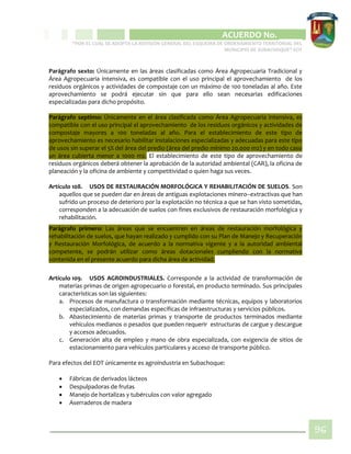 CIPIO DE AGUAZUL
ACUERDO No. _____
“POR EL CUAL SE ADOPTA LA REVISIÓN GENERAL DEL ESQUEMA DE ORDENAMIENTO TERRITORIAL DEL
MUNICIPIO DE SUBACHOQUE” EOT
96
Parágrafo sexto: Únicamente en las áreas clasificadas como Área Agropecuaria Tradicional y
Área Agropecuaria intensiva, es compatible con el uso principal el aprovechamiento de los
residuos orgánicos y actividades de compostaje con un máximo de 100 toneladas al año. Este
aprovechamiento se podrá ejecutar sin que para ello sean necesarias edificaciones
especializadas para dicho propósito.
Parágrafo septimo: Únicamente en el área clasificada como Área Agropecuaria intensiva, es
compatible con el uso principal el aprovechamiento de los residuos orgánicos y actividades de
compostaje mayores a 100 toneladas al año. Para el establecimiento de este tipo de
aprovechamiento es necesario habilitar instalaciones especializadas y adecuadas para este tipo
de usos sin superar el 5% del área del predio (área del predio mínimo 20.000 m2) y en todo caso
un área cubierta menor a 1000 m2. El establecimiento de este tipo de aprovechamiento de
residuos orgánicos deberá obtener la aprobación de la autoridad ambiental (CAR), la oficina de
planeación y la oficina de ambiente y competitividad o quien haga sus veces.
Artículo 108. USOS DE RESTAURACIÓN MORFOLÓGICA Y REHABILITACIÓN DE SUELOS. Son
aquellos que se pueden dar en áreas de antiguas explotaciones minero–extractivas que han
sufrido un proceso de deterioro por la explotación no técnica a que se han visto sometidas,
corresponden a la adecuación de suelos con fines exclusivos de restauración morfológica y
rehabilitación.
Parágrafo primero: Las áreas que se encuentren en áreas de restauración morfológica y
rehabilitación de suelos, que hayan realizado y cumplido con su Plan de Manejo y Recuperación
y Restauración Morfológica, de acuerdo a la normativa vigente y a la autoridad ambiental
competente, se podrán utilizar como áreas dotacionales cumpliendo con la normativa
contenida en el presente acuerdo para dicha área de actividad.
Artículo 109. USOS AGROINDUSTRIALES. Corresponde a la actividad de transformación de
materias primas de origen agropecuario o forestal, en producto terminado. Sus principales
características son las siguientes:
a. Procesos de manufactura o transformación mediante técnicas, equipos y laboratorios
especializados, con demandas específicas de infraestructuras y servicios públicos.
b. Abastecimiento de materias primas y transporte de productos terminados mediante
vehículos medianos o pesados que pueden requerir estructuras de cargue y descargue
y accesos adecuados.
c. Generación alta de empleo y mano de obra especializada, con exigencia de sitios de
estacionamiento para vehículos particulares y acceso de transporte público.
Para efectos del EOT únicamente es agroindustria en Subachoque:
 Fábricas de derivados lácteos
 Despulpadoras de frutas
 Manejo de hortalizas y tubérculos con valor agregado
 Aserraderos de madera
 
