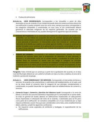 CIPIO DE AGUAZUL
ACUERDO No. _____
“POR EL CUAL SE ADOPTA LA REVISIÓN GENERAL DEL ESQUEMA DE ORDENAMIENTO TERRITORIAL DEL
MUNICIPIO DE SUBACHOQUE” EOT
97
 Producción alimentaria
Artículo 110. USOS RESIDENCIALES. Corresponden a los inmuebles o parte de ellos
destinados al uso de vivienda. El uso residencial puede darse de manera exclusiva dentro de
una edificación o puede compartir esta con otros usos, siempre que estos correspondan a
las categorías compatible o condicionada, en cuyo caso, el uso condicionado deberá
garantizar la adecuada mitigación de los impactos generados. De acuerdo con las
características e intensidad de uso, pueden distinguirse los siguientes tipos de vivienda:
1. Vivienda del Propietario: Es la construida para habitación del propietario de predio rural,
unifamiliar, con los índices de ocupación del área de actividad agropecuaria tradicional,
dotada de manera básica y autónoma de espacios aptos para la preparación de alimentos,
el aseo personal, el descanso y el intercambio social. Esta vivienda se construye para
habitación de la familia que explota una unidad agrícola familiar, o la que se construye en
predios formados como resultado de la aplicación de la excepción contemplada la Ley 160
de 1994. El área máxima de ocupación para vivienda del propietario será de 1.000 M2 y de
construcción de 2.000 M2.
2. Vivienda del trabajador: Corresponde a las unidades habitacionales dotadas de manera
autónoma de espacios aptos para la preparación de alimentos, el aseo personal, el
descanso y el intercambio social, de un núcleo familiar y localizadas en suelo rural, en
aquellas áreas de actividad en donde este uso tenga la categoría de principal,
complementario o condicionado. La vivienda del trabajador corresponde a un área distinta
y separada pero en el mismo predio donde se encuentra la vivienda del propietario. El área
máxima de ocupación para vivienda del trabajador será de 120 M2 y de construcción de 180
M2.
Parágrafo: Toda vivienda que se construya a partir de la aprobación del acuerdo, en el área
rural del Municipio deberá ser con cubierta inclinada con teja a la vista y voladizo, en aras de la
tradición y protección al paisaje.
Artículo 111. USOS COMERCIALES Y DE SERVICIOS. Corresponden al intercambio de bienes y
servicios. De acuerdo a las características y cubrimiento del establecimiento, en el suelo rural
en las áreas donde el comercio tiene la categoría de uso principal, complementario o
condicionado, se pueden desarrollar los siguientes tipos de establecimientos de comercio y
servicios:
1. Comercio Grupo I. Comercio y Servicios de Cobertura Local: Corresponde a la venta de
bienes o servicios de consumo doméstico requeridos por la comunidad de un sector dado.
Se trata en general de locales abiertos en edificaciones residenciales sin adecuaciones
físicas importantes ni afectación del resto de la vivienda, o destinados para tal fin pero
como parte de la edificación. Se considera compatible con el uso residencial por su bajo
impacto ambiental y social. Para que sean considerados como tales, estos establecimientos
deben, además, cumplir las siguientes condiciones:
a. No requieren zonas especiales de exhibición y bodegaje, ni especialización de las
edificaciones.
 