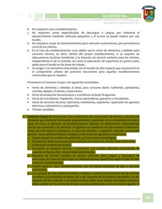 CIPIO DE AGUAZUL
ACUERDO No. _____
“POR EL CUAL SE ADOPTA LA REVISIÓN GENERAL DEL ESQUEMA DE ORDENAMIENTO TERRITORIAL DEL
MUNICIPIO DE SUBACHOQUE” EOT
98
b. No requieren usos complementarios.
c. No requieren zonas especializadas de descargue o cargue, por realizarse el
abastecimiento mediante vehículos pequeños y el acceso se puede realizar por vías
locales.
d. No requieren zonas de estacionamiento para vehículos automotores, por permanencia
corta de los clientes.
e. En el caso de establecimientos cuyo objeto sea la venta de alimentos y bebidas para
consumo directo, es decir, dentro del propio establecimiento, sí se requiere de
adecuaciones locativas tendientes a la dotación de servicio sanitario para los clientes,
independiente al de la vivienda, así como la adecuación de superficies en pared y piso,
aptas para el lavado en las áreas de trabajo.
f. Se acogen a la normativa relacionada con el estudio de alto impacto que se presentó en
el componente urbano del presente documento para aquellos establecimientos
comerciales que se requiera.
Pertenecen al Comercio Grupo I, las siguientes actividades.
 Venta de alimentos y bebidas al detal, para consumo diario: Cafeterías, panaderías,
comidas rápidas y fruterías, restaurantes.
 Venta de productos farmacéuticos y cosméticos al detal: Droguerías.
 Venta de misceláneos: Papelerías, víveres perecederos, graneros y misceláneas.
 Venta de servicios técnicos: Sastrerías, modisterías, zapaterías, reparación de aparatos
eléctricos y electrónicos y peluquerías.
 Tiendas veredales.
2. Comercio Grupo II: Comprende usos comerciales de intercambio de bienes o servicios de
consumo que satisfacen demandas especializadas y generales de la comunidad de toda la
zona. Se trata, en general, de establecimientos abiertos en edificaciones especializadas
para el uso comercial y de servicios. En general se consideran de bajo impacto ambiental y
social, pero de impacto urbanístico, a causa del tránsito y congestión vehicular que pueden
generar. Estos establecimientos cumplen, entre otras, las siguientes condiciones:
a. Puede requerir de medios de exhibición, así como áreas de bodegaje.
b. Requiere de áreas de parqueo para vehículos automotores, motocicletas y bicicletas.
c. Generación mediana de empleo.
d. Funcionan en horarios diurnos y nocturnos, con posible afluencia concentrada de
usuarios en horas, días y temporadas determinadas.
e. Requiere de formas variadas de acceso vehicular para cargue y descargue de
mercancía, así como de otros tipos de infraestructuras específicas según el tipo de bien
o servicio comercializado.
f. Pueden generar usos complementarios, con formación paulatina de ejes o sectores
comerciales.
g. Los campos de tejo podrán funcionar, siempre y cuando la localización de las canchas
se realice a una distancia no menor de 15 ML respecto de los linderos del predio y 30 ML
respecto de las viviendas y el establecimiento debe estar dotado de unidad sanitaria y
debe cumplir con la norma de niveles sonoros establecidos en la normativa vigente. El
 
