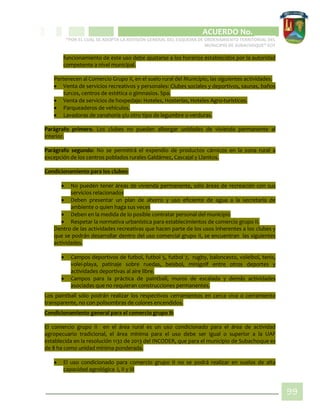 CIPIO DE AGUAZUL
ACUERDO No. _____
“POR EL CUAL SE ADOPTA LA REVISIÓN GENERAL DEL ESQUEMA DE ORDENAMIENTO TERRITORIAL DEL
MUNICIPIO DE SUBACHOQUE” EOT
99
funcionamiento de este uso debe ajustarse a los horarios establecidos por la autoridad
competente a nivel municipal.
Pertenecen al Comercio Grupo II, en el suelo rural del Municipio, las siguientes actividades.
 Venta de servicios recreativos y personales: Clubes sociales y deportivos, saunas, baños
turcos, centros de estética o gimnasios. Spa.
 Venta de servicios de hospedaje: Hoteles, Hosterías, Hoteles Agro-turísticos.
 Parqueaderos de vehículos.
 Lavadoras de zanahoria y/u otro tipo de legumbre o verduras.
Parágrafo primero. Los clubes no pueden albergar unidades de vivienda permanente al
interior.
Parágrafo segundo: No se permitirá el expendio de productos cárnicos en la zona rural a
excepción de los centros poblados rurales Galdámez, Cascajal y Llanitos.
Condicionamiento para los clubes:
 No pueden tener áreas de vivienda permanente, sólo áreas de recreación con sus
servicios relacionados
 Deben presentar un plan de ahorro y uso eficiente de agua a la secretaria de
ambiente o quien haga sus veces
 Deben en la medida de lo posible contratar personal del municipio
 Respetar la normativa urbanística para establecimientos de comercio grupo II.
Dentro de las actividades recreativas que hacen parte de los usos inherentes a los clubes y
que se podrán desarrollar dentro del uso comercial grupo II, se encuentran las siguientes
actividades.
 Campos deportivos de futbol, futbol 5, futbol 7, rugby, baloncesto, voleibol, tenis,
volei-playa, patinaje sobre ruedas, beisbol, minigolf entre otros deportes y
actividades deportivas al aire libre.
 Campos para la práctica de paintball, muros de escalada y demás actividades
asociadas que no requieran construcciones permanentes.
Los paintball sólo podrán realizar los respectivos cerramientos en cerca viva o cerramiento
transparente, no con polisombras de colores encendidos.
Condicionamiento general para el comercio grupo II:
El comercio grupo II en el área rural es un uso condicionado para el área de actividad
agropecuario tradicional, el área mínima para el uso debe ser igual o superior a la UAF
establecida en la resolución 1132 de 2013 del INCODER, que para el municipio de Subachoque es
de 8 ha como unidad mínima ponderada.
 El uso condicionado para comercio grupo II no se podrá realizar en suelos de alta
capacidad agrológica I, II y III
 