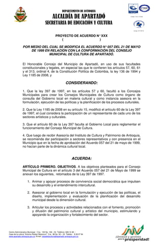 DEPARTAMENTO DE ANTIOQUIA

                                                 ALCALDÍA DE APARTADÓ
                                         SECRETARIA DE EDUCACIÓN Y CULTURA

                                                     PROYECTO DE ACUERDO N° XXX
                                                        (                 )

               POR MEDIO DEL CUAL SE MODIFICA EL ACUERDO N° 057 DEL 21 DE MAYO
                   DE 1999 EN RELACIÓN CON LA CONFORMACIÓN DEL CONSEJO
                             MUNICIPAL DE CULTURA DE APARTADÓ.


               El Honorable Concejo del Municipio de Apartadó, en uso de sus facultades
               constitucionales y legales, en especial las que le confieren los artículos 57, 60, 61
               y el 313, ordinal 4, de la Constitución Política de Colombia, la ley 136 de 1994 y
               Ley 1185 de 2008, y

                                                                 CONSIDERANDO:

               1. Que la ley 397 de 1997, en los artículos 57 y 60, facultó a los Concejos
               Municipales para crear los Consejos Municipales de Cultura como órgano de
               consulta del Gobierno local en materia cultural y como instancia asesora en la
               formulación, ejecución de las políticas y la planificación de los procesos culturales.

               2. Que la Ley 1185 de 2008 en su artículo 15, modificó el artículo 60 de la Ley 397
               de 1997, el cual considera la participación de un representante de cada uno de los
               sectores artísticos y culturales.

               3. Que el artículo 60 de la Ley 397 faculta al Gobierno Local para reglamentar el
               funcionamiento del Consejo Municipal de Cultura.

               4. Que luego de recibir Asesoría del Instituto de Cultura y Patrimonio de Antioquia,
               se recomienda dar participación a sectores representativos y con presencia en el
               Municipio que en la fecha de aprobación del Acuerdo 057 del 21 de mayo de 1999,
               no hacían parte de la dinámica cultural local.


                                                                       ACUERDA:

               ARTÍCULO PRIMERO. OBJETIVOS. A los objetivos planteados para el Consejo
               Municipal de Cultura en el artículo 3 del Acuerdo 057 del 21 de Mayo de 1999 se
               anexan los siguientes, retomados de la Ley 397 de 1997.

                     1. Animar y apoyar procesos de convivencia social democrática que impulsen
                        su desarrollo y el entendimiento intercultural.

                     2. Asesorar al gobierno local en la formulación y ejecución de las políticas, el
                        diseño, implementación y evaluación de la planificación del desarrollo
                        municipal desde la dimensión cultural.

                     3. Articular los procesos y actividades relacionados con el fomento, promoción
                        y difusión del patrimonio cultural y artístico del municipio, estimulando y
                        apoyando la organización y fortalecimiento del sector.




Centro Administrativo Municipal / Cra. 100 No. 106 – 54 Teléfono: 828 10 38 /
Casa de la cultura “Antonio Roldan Betancurt” Cra. 98 No. 93 – 33 Telefax: 8 28 07 94
www.apartado-antioquia.gov.co /Email: casadelacultura@apartado-antioquia.gov.co
 