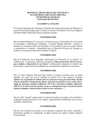 REPUBLICA BOLIVARIANA DE VEENZUELA
                   ESTADO BOLIVARIANO DE MIRANDA
                        MUNICIPIO EL HATILLO
                         CONCEJO MUNICIPAL

                              ACUERDO No. XXX-2011

El Concejo Municipal del Municipio El Hatillo del Estado Bolivariano de Miranda, en
uso de las facultades legales que le confiere el artículo 54 Ordinal 2º de la Ley Orgánica
del Poder Publico Municipal, dicta el siguiente acuerdo:

                                  CONSIDERANDO

Que en Sesión Ordinaria N° xxxxxxxx, de fecha xxxxxxx, el Presidente de la Comisión
de Seguridad y Participación Ciudadana , Concejal Eduardo Battistini , expreso su
rechazo a la invasiones dentro del municipio y la necesidad de que este cuerpo edilicio
se pronunciase al respecto, presentando para su discusión Proyecto de Acuerdo en
rechazo a la invasiones dentro del municipio El Hatillo.

                                  CONSIDERANDO

Que la Constitución de la Republica Bolivariana de Venezuela en su articulo 115
establece que “se garantiza el derecho a propiedad. Toda persona tiene derecho al uso,
goce, disfrute y disposición de sus bienes”, estableciendo claramente el derecho que
tienen todos y cada uno de los ciudadanos de ser propietarios legítimos de sus bienes.

                                  CONSIDERANDO

Que el Codio Organico Procesal Penal define el termino invasión como un delito
pensado con carcel, tal cual lo establece el articulo 471-A que señala lo siguiente
“Quien con el propósito de obtener para sí o para un tercero provecho ilícito, invada
terreno, inmueble o bienhechuría, ajenos, incurrirá en prisión de cinco a diez años y
multa de cincuenta unidades tributarias (50 U.T) a doscientas unidades tributarias
(200 U.T). El sólo hecho de invadir, sin que se obtenga provecho, acarreará la pena
anterior rebajada a criterio del juez hasta en una sexta parte…”

                                  CONSIDERANDO

Que el verbo “invadir” supone tanto la irrupción forzada en un lugar, como también la
ocupación irregular posterior de ese espacio, específicamente delimitado como terreno,
inmueble o bienechuria.

                                  CONSIDERANDO

Que no solo el delito de invasión si no la posterior ocupación del terreno, inmueble o
bienechuria tambien es considerada un delito penado por nuestro Codigo Organico
Procesal Penal.
 