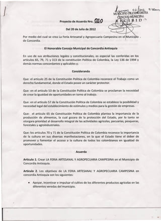 I                                Proyecto de Acuerdo Nro .   .&o
                                      Del 20 de Julio de 2012

    Por medio del cual se crea La Feria Artesanal y Agropecuaria Campesina en el Municlpio •
    de Concordia.

                     El Honorable Concejo Municipal de ConcordiaAntioquia

    En uso de sus atribuciones legales y constitucionales, es especial las conferidas en los
    artículos 65, 79, 71 Y 313 de la constitución Política de Colombia, la Ley 136 de 1994 y
    demás normas concordantes y aplicables y;

                                           Considerando

    Que: el artículo 25 de la Constitución Política de Colombia reconoce el Trabajo como un
    derecho fundamental, donde el Estado posee un carácter protector.

    Que: en el artículo 53 de la Constitución Política de Colombia se proclaman la necesidad
    de crear la igualdad de oportunidades en torno al trabajo.

    Que: en el artículo 57 de la Constitución Política de Colombia se establece la posibilidad y
    necesidad legal del establecimiento de estímulos y medios para la gestión de empresas.

    Que: el artículo 65 de Constitución Política de Colombia plantea la importancia de la
    producción de alimentos, la cual gozara de la protección del Estado, por lo tanto se
    otorgara prioridad al desarrollo integral de las actividades agrícolas, pecuarias, pesqueras,
    forestales y agroindustriales.

    Que: los artículos 70 y 71 de la Constitución Política de Colombia reconoce la importancia
    de la cultura en sus diversas manifestaciones, en la que el Estado tiene el deber de
    promover y fomentar el acceso a la cultura de todos los colombianos en igualdad de
    oportunidades.

                                              Acuerda

    Articulo 1. Crear LA FERIA ARTESANAL y AGROPECUARIA CAMPESINA en el Municipio de
    Concordia Antioquia.

    Articulo 2. Los objetivos de LA FERIA ARTESANAL y AGROPECUARIA CAMPESINA en
    concordia Antioquia son los siguientes:

       •   Apoyar, incentivar e impulsar el cultivo de los diferentes productos agrícolas en las
           diferentes veredas del municipio.
 