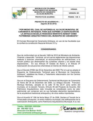 REPÚBLICA DE COLOMBIA                        CÓDIGO:
                   DEPARTAMENTO DE ANTIOQUIA
                     MUNICIPIO DE CARAMANTA
                       ALCALDÍA MUNICIPAL                       VERSIÓN: 001

                      PROYECTO DE ACUERDO                      PÁGINA 1 DE 5


                     PROYECTO DE ACUERDO Nº (          )
                          (Agosto 28 de 2012)


 “POR MEDIO DEL CUAL SE AUTORIZA AL ALCALDE MUNICIPAL DE
 CARAMANTA ANTIOQUIA, PARA QUE SUPRIMA LA EDIFICACIÓN DE
   LA ANTIGUA ESCUELA FRANCISCO MONTOYA KENEDY COMO
 PATRIMONIO ARQUITECTÓNICO DEL MUNICIPIO DE CARAMANTA”

El Concejo Municipal de Caramanta Antioquia, en uso de las facultades que
le confiere la constitución Nacional Artículo 313 y


                             CONSIDERANDO:


Que de conformidad con el decreto 1469 de 2010 de Ministerio de Ambiente,
Vivienda y desarrollo Territorial por el cual se reglamentan las disposiciones
relativas a licencias urbanísticas; al reconocimiento de edificaciones; a la
función pública que desempeñan los curadores urbanos y se expide otras
disposiciones. En sus Artículo 8º Estado de Ruina y el Articulo 9º
Autorización de actuaciones urbanísticas en bienes de interés cultural.

Que el Decreto Nº063 del 29 de Diciembre del 2000 “Por el cual se adopta el
Esquema de Ordenamiento Territorial para el Municipio de Caramanta,
Antioquia”, establece las Áreas y Tratamiento relacionados con los Centros
Urbanos Históricos.

Que en el Esquema de Ordenamiento Territorial del Municipio de Caramanta
de fecha del 29 de Diciembre del 2000, La Antigua Escuela Francisco
Montoya Kennedy, ubicada en la calle 19 No 20-31 zona centro del
municipio, en la sección Tercera, Artículo 46 del Proyecto de Acuerdo, Del
Patrimonio Arquitectónico, éste inmueble es considerado como de valor
patrimonial, por conservar aún en sus fachadas elementos representativos
de la arquitectura tradicional antioqueña y de otros estilos importantes.

Que el Acuerdo N° 006 de fecha Mayo 27 de 2006, Declara al Templo de la
Inmaculada concepción, el centro histórico municipal y las edificaciones de la
colonización Antioqueña, como Patrimonio Arquitectónico Municipal. A su vez

Telefax 8553358 / 8553354
Nit 890 984 132-5
Dirección Cra Bolívar 19-55
www.caramanta-antioquia.gov.co
 