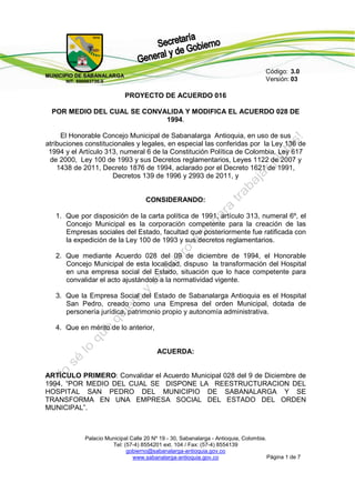 Código: 3.0
MUNICIPIO DE SAB AN AL AR G A
       NIT. 890983736-9                                                                Versión: 03

                                PROYECTO DE ACUERDO 016

  POR MEDIO DEL CUAL SE CONVALIDA Y MODIFICA EL ACUERDO 028 DE
                             1994.

     El Honorable Concejo Municipal de Sabanalarga Antioquia, en uso de sus
atribuciones constitucionales y legales, en especial las conferidas por la Ley 136 de
 1994 y el Artículo 313, numeral 6 de la Constitución Política de Colombia, Ley 617
 de 2000, Ley 100 de 1993 y sus Decretos reglamentarios, Leyes 1122 de 2007 y
    1438 de 2011, Decreto 1876 de 1994, aclarado por el Decreto 1621 de 1991,
                      Decretos 139 de 1996 y 2993 de 2011, y


                                       CONSIDERANDO:

   1. Que por disposición de la carta política de 1991, artículo 313, numeral 6º, el
      Concejo Municipal es la corporación competente para la creación de las
      Empresas sociales del Estado, facultad que posteriormente fue ratificada con
      la expedición de la Ley 100 de 1993 y sus decretos reglamentarios.

   2. Que mediante Acuerdo 028 del 09 de diciembre de 1994, el Honorable
      Concejo Municipal de esta localidad, dispuso la transformación del Hospital
      en una empresa social del Estado, situación que lo hace competente para
      convalidar el acto ajustándolo a la normatividad vigente.

   3. Que la Empresa Social del Estado de Sabanalarga Antioquia es el Hospital
      San Pedro, creado como una Empresa del orden Municipal, dotada de
      personería jurídica, patrimonio propio y autonomía administrativa.

   4. Que en mérito de lo anterior,


                                            ACUERDA:


ARTÍCULO PRIMERO: Convalidar el Acuerdo Municipal 028 del 9 de Diciembre de
1994, “POR MEDIO DEL CUAL SE DISPONE LA REESTRUCTURACION DEL
HOSPITAL SAN PEDRO DEL MUNICIPIO DE SABANALARGA Y SE
TRANSFORMA EN UNA EMPRESA SOCIAL DEL ESTADO DEL ORDEN
MUNICIPAL”.



               Palacio Municipal Calle 20 Nº 19 - 30, Sabanalarga - Antioquia, Colombia.
                         Tel: (57-4) 8554201 ext. 104 / Fax: (57-4) 8554139
                               gobierno@sabanalarga-antioquia.gov.co
                                  www.sabanalarga-antioquia.gov.co                       Página 1 de 7
 