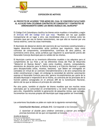 NIT: 890981195-5



                                          EXPOSICIÓN DE MOTIVOS


AL PROYECTO DE ACUERDO “POR MEDIO DEL CUAL SE CONCEDEN FACULTADES
 AL ALCALDE PARA CELEBRAR CONTRATOS DE COMODATOS Y CONTRATOS DE
       ARRENDAMIENTO SOBRE LOS BIENES MUEBLES DEL MUNICIPIO”


El Código Civil Colombiano clasifica los bienes entre muebles e inmuebles y según
el Artículo 655 del Código Civil que reza: “Muebles son los que pueden
transportarse de un lugar a otro, sea moviéndose ellas a sí mismas como los
animales (que por eso se llaman semovientes), sea que sólo se muevan por una
fuerza externa, como las cosas inanimadas.

El Municipio de Abejorral dentro del ejercicio de sus funciones constitucionales y
legales desarrolla innumerables actos jurídicos que requieren, tales como
contratos de compraventa, arrendamientos, contratos de obra pública, de
suministros entre otros, actos jurídicos que requieren la autorización previa del
Honorable Concejo Municipal para la validez de los mismos.

El Municipio cuenta en su inventario diferentes muebles o los adquiere para el
cumplimiento de sus fines y de las diferentes líneas del Plan de Desarrollo
“Abejorral en Buenas Manos”, tales como muebles, enseres, computadores,
elementos de dotación para la Policía Nacional y el Ejército Nacional o ayudas
para discapacitados (sillas, muletas, bastones) que deben ser entregados en
comodato en virtud de un contrato interadministrativo o de otro compromiso de
orden constitucional o legal; sin embargo la necesidad de solicitar autorización
expresa al Honorable Concejo para ello, genera incumplimientos por parte de la
Alcaldía Municipal e inoperancia de la misma, en contravía de los principios de la
función pública consagrados en el artículo 209 de la Constitución Nacional,
dentro de los que se destaca el principio de celeridad.

Por otra parte, también el alquiler de bienes muebles que son muchas veces
solicitados por la comunidad en arrendamiento y no tener facultades expresas
para ello, imposibilita también la generación de pequeñas rentas, que sumadas,
incrementan los recursos propios del Municipio que luego podrán ser invertidos.



Las anteriores facultades se piden en razón de la siguiente normatividad

         Constitución Nacional, artículo 313. Corresponde a los Concejos:

         3. Autorizar al alcalde para celebrar contratos y ejercer pro tempore
         precisas funciones de las que corresponden al Concejo.
Alcaldía de Abejorral
Parque de la Independencia
Cra. 50 No. 50 – 06, Edificio Esteban Jaramillo
Teléfono: (+57) (4) 864 76 11, Fax: (+57) (4) 864 70 62
www.abejorral-antioquia.gov.co
 
