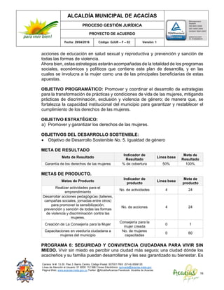 ALCALDÍA MUNICIPAL DE ACACÍAS
PROCESO GESTIÓN JURÍDICA
PROYECTO DE ACUERDO
Fecha: 29/04/2016 Código: GJUR – F – 02 Versión: 1
Carrera 14 #. 13-30. Piso 3. Barrio Centro. Código Postal: 507001 PBX: (57+8) 6569125
Línea de Atención al Usuario: 01 8000 112 996 Correo Electrónico: sprivada@acacias-meta.gov.
Página Web: www.acacias-meta.gov.co Twitter: @AlcaldiaAcacias Facebook: Alcaldia de Acacias
16
acciones de educación en salud sexual y reproductiva y prevención y sanción de
todas las formas de violencia.
Ahora bien, estas estrategias estarán acompañadas de la totalidad de los programas
sociales, económicos y políticos que contiene este plan de desarrolla, y en las
cuales se involucra a la mujer como una de las principales beneficiarias de estas
apuestas.
OBJETIVO PROGRAMÁTICO: Promover y coordinar el desarrollo de estrategias
para la transformación de prácticas y condiciones de vida de las mujeres, mitigando
prácticas de discriminación, exclusión y violencia de género; de manera que, se
fortalezca la capacidad institucional del municipio para garantizar y restablecer el
cumplimiento de los derechos de las mujeres.
OBJETIVO ESTRATÉGICO:
a) Promover y garantizar los derechos de las mujeres.
OBJETIVOS DEL DESARROLLO SOSTENIBLE:
 Objetivo de Desarrollo Sostenible No. 5. Igualdad de género
META DE RESULTADO
Meta de Resultado
Indicador de
Resultado
Línea base
Meta de
Resultado
Garantía de los derechos de las mujeres % de cobertura 50% 100%
METAS DE PRODUCTO.
Metas de Producto
Indicador de
producto
Línea base
Meta de
producto
Realizar actividades para el
emprendimiento
No. de actividades 4 24
Desarrollar acciones pedagógicas (talleres,
campañas sociales, jornadas entre otros)
para promover la sensibilización,
prevención y sanción de todas las formas
de violencia y discriminación contra las
mujeres.
No. de acciones 4 24
Creación de La Consejería para la Mujer
Consejería para la
mujer creada
0 1
Capacitaciones en veeduría ciudadana a
mujeres del municipio
No. de mujeres
capacitadas
0 60
PROGRAMA 6: SEGURIDAD Y CONVIVENCIA CIUDADANA PARA VIVIR SIN
MIEDO. Vivir sin miedo es percibir una ciudad más segura; una ciudad dónde los
acacireños y su familia puedan desarrollarse y les sea garantizado su bienestar. Es
 