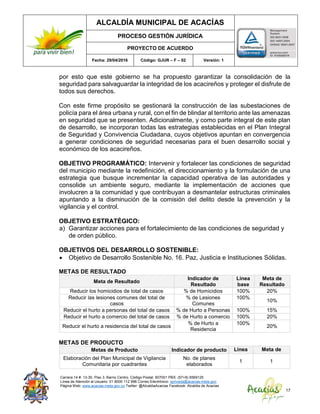 ALCALDÍA MUNICIPAL DE ACACÍAS
PROCESO GESTIÓN JURÍDICA
PROYECTO DE ACUERDO
Fecha: 29/04/2016 Código: GJUR – F – 02 Versión: 1
Carrera 14 #. 13-30. Piso 3. Barrio Centro. Código Postal: 507001 PBX: (57+8) 6569125
Línea de Atención al Usuario: 01 8000 112 996 Correo Electrónico: sprivada@acacias-meta.gov.
Página Web: www.acacias-meta.gov.co Twitter: @AlcaldiaAcacias Facebook: Alcaldia de Acacias
17
por esto que este gobierno se ha propuesto garantizar la consolidación de la
seguridad para salvaguardar la integridad de los acacireños y proteger el disfrute de
todos sus derechos.
Con este firme propósito se gestionará la construcción de las subestaciones de
policía para el área urbana y rural, con el fin de blindar al territorio ante las amenazas
en seguridad que se presenten. Adicionalmente, y como parte integral de este plan
de desarrollo, se incorporan todas las estrategias establecidas en el Plan Integral
de Seguridad y Convivencia Ciudadana, cuyos objetivos apuntan en convergencia
a generar condiciones de seguridad necesarias para el buen desarrollo social y
económico de los acacireños.
OBJETIVO PROGRAMÁTICO: Intervenir y fortalecer las condiciones de seguridad
del municipio mediante la redefinición, el direccionamiento y la formulación de una
estrategia que busque incrementar la capacidad operativa de las autoridades y
consolide un ambiente seguro, mediante la implementación de acciones que
involucren a la comunidad y que contribuyan a desmantelar estructuras criminales
apuntando a la disminución de la comisión del delito desde la prevención y la
vigilancia y el control.
OBJETIVO ESTRATÉGICO:
a) Garantizar acciones para el fortalecimiento de las condiciones de seguridad y
de orden público.
OBJETIVOS DEL DESARROLLO SOSTENIBLE:
 Objetivo de Desarrollo Sostenible No. 16. Paz, Justicia e Instituciones Sólidas.
METAS DE RESULTADO
Meta de Resultado
Indicador de
Resultado
Línea
base
Meta de
Resultado
Reducir los homicidios de total de casos % de Homicidios 100% 20%
Reducir las lesiones comunes del total de
casos
% de Lesiones
Comunes
100%
10%
Reducir el hurto a personas del total de casos % de Hurto a Personas 100% 15%
Reducir el hurto a comercio del total de casos % de Hurto a comercio 100% 20%
Reducir el hurto a residencia del total de casos
% de Hurto a
Residencia
100%
20%
METAS DE PRODUCTO
Metas de Producto Indicador de producto Línea
base
Meta de
producto
Elaboración del Plan Municipal de Vigilancia
Comunitaria por cuadrantes
No. de planes
elaborados
1 1
 