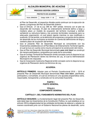 ALCALDÍA MUNICIPAL DE ACACÍAS
PROCESO GESTIÓN JURÍDICA
PROYECTO DE ACUERDO
Fecha: 29/04/2016 Código: GJUR – F – 02 Versión: 1
Carrera 14 #. 13-30. Piso 3. Barrio Centro. Código Postal: 507001 PBX: (57+8) 6569125
Línea de Atención al Usuario: 01 8000 112 996 Correo Electrónico: sprivada@acacias-meta.gov.
Página Web: www.acacias-meta.gov.co Twitter: @AlcaldiaAcacias Facebook: Alcaldia de Acacias
2
el Plan de Desarrollo, el respectivo Alcalde podrá continuar con la ejecución de
planes y programas del Plan de Desarrollo anterior.
 Que el Artículo 21 de la Ley 388 de 1997 señala: Armonía con el plan de
desarrollo del municipio. El plan de ordenamiento territorial define a largo y
mediano plazo un modelo de ocupación del territorio municipal y distrital,
señalando su estructura básica y las acciones territoriales necesarias para su
adecuada organización, el cual estará vigente mientras no sea modificado o
sustituido. En tal sentido, en la definición de programas y proyectos de los planes
de desarrollo de los municipios se tendrán en cuenta las definiciones de largo y
mediano plazo de ocupación del territorio.
 Que el presente Plan de Desarrollo Municipal es concordante con los
lineamientos establecidos en el Plan Básico de Ordenamiento Territorial vigente,
el cual se tuvo en cuenta como insumo principal en la construcción del mismo.
 Que el Plan de Desarrollo Municipal denominado para vivir bien! se construyó
de manera participativa y propositiva por parte de la comunidad.
 Que el Consejo Territorial de Planeación emitió concepto como lo dispone la Ley
orgánica de Planeación dentro los términos de Ley, al cual la Administración
Municipal le dio respuesta.
 Que la Corporación Autónoma Regional emitió concepto como lo dispone la Ley
orgánica de Planeación dentro los términos de Ley.
ACUERDA:
ARTÍCULO PRIMERO. Adoptar para el Período Constitucional 2016 – 2019 el
presente Plan de Desarrollo Municipal denominado Para vivir bien!, planificado,
participativo y concertado, el cual se enmarca en una apuesta programática seria,
responsable, transparente y construida con la comunidad Acacireña.
PARTE I
PARTE GENERAL
TÍTULO I
COMPONENTE GENERAL
CAPÍTULO 1. DEL FUNDAMENTO NORMATIVO DEL PLAN.
ARTÍCULO SEGUNDO. La fundamentación legal del presente Plan de Desarrollo,
está dada bajo los lineamientos de la Constitución Política, la cual establece en su
artículo 339 la obligatoriedad de las entidades territoriales de elaborar y adoptar de
manera coordinada junto con el Gobierno Nacional los planes de desarrollo, como
 