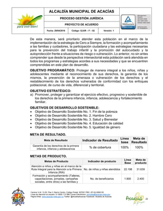 ALCALDÍA MUNICIPAL DE ACACÍAS
PROCESO GESTIÓN JURÍDICA
PROYECTO DE ACUERDO
Fecha: 29/04/2016 Código: GJUR – F – 02 Versión: 1
Carrera 14 #. 13-30. Piso 3. Barrio Centro. Código Postal: 507001 PBX: (57+8) 6569125
Línea de Atención al Usuario: 01 8000 112 996 Correo Electrónico: sprivada@acacias-meta.gov.
Página Web: www.acacias-meta.gov.co Twitter: @AlcaldiaAcacias Facebook: Alcaldia de Acacias
22
De esta manera, será prioritario atender esta población en el marco de la
implementación de la estrategia de Cero a Siempre, la formación y acompañamiento
a las familias y cuidadores, la participación ciudadana y las estrategias necesarias
para la prevención del trabajo infantil y la promoción del autocuidado y la
autoprotección frente a situaciones de riesgo o vulneración. Lo anterior, no sin antes
comprender que desde la perspectiva intersectorial esta población será atendida en
todos los programas y estrategias acordes a sus necesidades y que se encuentren
comprendidas en este plan de desarrollo.
OBJETIVO PROGRAMÁTICO: Proteger de manera integral a los niños, niñas y
adolescentes mediante el reconocimiento de sus derechos, la garantía de los
mismos, la prevención de la amenaza o vulneración de los derechos y el
restablecimiento de los derechos vulnerados de conformidad con los enfoques
poblacional, de curso de vida, diferencial y territorial.
OBJETIVO ESTRATÉGICO:
a) Promover, proteger y garantizar el ejercicio efectivo, progresivo y sostenible de
los derechos de la primera infancia, infancia, adolescencia y fortalecimiento
familiar.
OBJETIVOS DE DESARROLLO SOSTENIBLE:
 Objetivo de Desarrollo Sostenible No. 1. Fin de la pobreza
 Objetivo de Desarrollo Sostenible No. 2. Hambre Cero
 Objetivo de Desarrollo Sostenible No. 3. Salud y Bienestar
 Objetivo de Desarrollo Sostenible No. 4. Educación de calidad
 Objetivo de Desarrollo Sostenible No. 5. Igualdad de género
META DE RESULTADO.
Meta de Resultado Indicador de Resultado
Línea
base
Meta de
Resultado
Garantía de los derechos de la primera
infancia, infancia y adolescencia
% de cobertura 100% 100%
METAS DE PRODUCTO.
Metas de Producto Indicador de producto
Línea
Base
Meta de
producto
Atención a niños y niñas en el marco de la
Ruta Integral para la Atención a la Primera
Infancia (RIA)
No. de niños y niñas atendidos 22.198 31.639
Formación y acompañamiento (Talleres,
capacitaciones, jornadas, campañas
sociales, entre otros) a las familias y
No. de beneficiarios 1.900 2.400
 