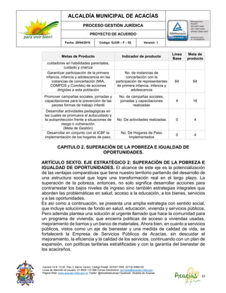 ALCALDÍA MUNICIPAL DE ACACÍAS
PROCESO GESTIÓN JURÍDICA
PROYECTO DE ACUERDO
Fecha: 29/04/2016 Código: GJUR – F – 02 Versión: 1
Carrera 14 #. 13-30. Piso 3. Barrio Centro. Código Postal: 507001 PBX: (57+8) 6569125
Línea de Atención al Usuario: 01 8000 112 996 Correo Electrónico: sprivada@acacias-meta.gov.
Página Web: www.acacias-meta.gov.co Twitter: @AlcaldiaAcacias Facebook: Alcaldia de Acacias
23
Metas de Producto Indicador de producto
Línea
Base
Meta de
producto
cuidadores en habilidades parentales,
cuidado y crianza
Garantizar participación de la primera
infancia, infancia y adolescencia en las
instancias de concertación (MIA,
COMPOS y Comités) de acciones
dirigidas a esta población
No. de instancias de
concertación con la
participación de representantes
de primera infancia, infancia y
adolescencia
64 64
Promover campañas sociales, jornadas y
capacitaciones para la prevención de las
peores formas de trabajo infantil
No. de campañas sociales,
jornadas y capacitaciones
realizadas
4 16
Desarrollar actividades pedagógicas en
las cuales se promueva el autocuidado y
la autoprotección frente a situaciones de
riesgo o vulneración.
(Meta de Gestión)
No. De actividades realizadas 0 4
Desarrollar en conjunto con el ICBF la
implementación de los hogares de paso.
No. De Hogares de Paso
Implementados
0 4
CAPITULO 2. SUPERACIÓN DE LA POBREZA E IGUALDAD DE
OPORTUNIDADES.
ARTÍCULO SEXTO. EJE ESTRATÉGICO 2: SUPERACIÓN DE LA POBREZA E
IGUALDAD DE OPORTUNIDADES. El alcance de este eje es la potencialización
de las ventajas comparativas que tiene nuestro territorio partiendo del desarrollo de
una estructura social que logre una transformación real en el largo plazo. La
superación de la pobreza, entonces, no solo significa desarrollar acciones para
contrarrestar los bajos niveles de ingreso sino también estrategias integrales que
aborden las problemáticas en salud, acceso a la educación, a los bienes, servicios
y a las oportunidades.
Es así como a continuación, se presenta una amplia estrategia con sentido social,
que incluye soluciones de fondo en salud, educación, vivienda y servicios públicos.
Pero además plantea una solución al urgente llamado que hace la comunidad para
un programa de vivienda, que encierra políticas de acceso a viviendas usadas,
mejoramiento de barrios y un banco de materiales. Ahora bien, en cuanto a servicios
públicos, vistos como un eje de bienestar y una medida de calidad de vida, se
fortalecerá la Empresa de Servicios Públicos de Acacías, sin descuidar el
mejoramiento, la eficiencia y la calidad de los servicios, continuando con un plan de
expansión, con políticas tarifarias estratificadas y con la garantía del bienestar de
los acacireños.
 