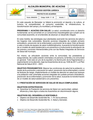 ALCALDÍA MUNICIPAL DE ACACÍAS
PROCESO GESTIÓN JURÍDICA
PROYECTO DE ACUERDO
Fecha: 29/04/2016 Código: GJUR – F – 02 Versión: 1
Carrera 14 #. 13-30. Piso 3. Barrio Centro. Código Postal: 507001 PBX: (57+8) 6569125
Línea de Atención al Usuario: 01 8000 112 996 Correo Electrónico: sprivada@acacias-meta.gov.
Página Web: www.acacias-meta.gov.co Twitter: @AlcaldiaAcacias Facebook: Alcaldia de Acacias
24
En este paquete de Bienestar no faltará la promoción al deporte y la cultura, al
turismo, la competitividad, el consumo sostenible, la infraestructura, la
transformación del campo y la movilidad y el transporte.
PROGRAMA 1: ACACÍAS CON SALUD. La salud, considerada como un derecho
fundamental, se ha convertido en un compromiso impostergable que cumplir con la
comunidad acacireña, en el entendido de alcanzar un desarrollo integral.
En esta medida, las estrategias aquí planteadas acercarán los servicios de salud a
los hogares más vulnerables, llevando acciones integrales de cuidado primario
ambulatorio, prevención de la enfermedad y promoción de la salud. Esto se llevará
a cabo a través de equipos de salud multidisciplinarios, buscando la transformación
de un modelo de salud asistencial a uno preventivo e involucrando la articulación de
los actores y acciones intersectoriales junto con las Redes Integradas de Servicios
de Salud del municipio.
Así mismo, se articularán acciones entre la comunidad, los prestadores y
aseguradores, las cuales estarán orientadas a la persona, la familia y la comunidad
en general. Todo esto en pro de la equidad y la disminución de la fragmentación y
segmentación en la atención, bajo los lineamientos de la Ley 1438 de 2011 y el Plan
Nacional de Salud 2012 – 2021.
OBJETIVO PROGRAMÁTICO: Mejorar las condiciones de salud de la población, a
través de la promoción y educación en salud, prevención de la enfermedad y control
de factores de riesgo, implementando un modelo de atención en salud que acerque
a la población más vulnerable acciones integrales de cuidado primario ambulatorio,
prevención de la enfermedad y promoción de la salud, buscando la transformación
de un modelo de salud asistencial a uno preventivo.
1.1 PRESTACIÓN DE SERVICIOS DE SALUD DE BAJA COMPLEJIDAD.
OBJETIVOS ESTRATÉGICOS:
a) Garantizar la Prestación de servicios de Salud con oportunidad, calidad,
eficiencia y trato digno a todos los Acacireños sin discriminación alguna.
OBJETIVOS DEL DESARROLLO SOSTENIBLE:
 Objetivo de Desarrollo Sostenible No. 1. Fin de la pobreza.
 Objetivo de Desarrollo Sostenible No. 3. Salud y bienestar.
 