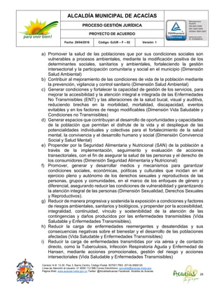 ALCALDÍA MUNICIPAL DE ACACÍAS
PROCESO GESTIÓN JURÍDICA
PROYECTO DE ACUERDO
Fecha: 29/04/2016 Código: GJUR – F – 02 Versión: 1
Carrera 14 #. 13-30. Piso 3. Barrio Centro. Código Postal: 507001 PBX: (57+8) 6569125
Línea de Atención al Usuario: 01 8000 112 996 Correo Electrónico: sprivada@acacias-meta.gov.
Página Web: www.acacias-meta.gov.co Twitter: @AlcaldiaAcacias Facebook: Alcaldia de Acacias
26
a) Promover la salud de las poblaciones que por sus condiciones sociales son
vulnerables a procesos ambientales, mediante la modificación positiva de los
determinantes sociales, sanitarios y ambientales, fortaleciendo la gestión
intersectorial y la participación comunitaria y social en el municipio (Dimensión
Salud Ambiental)
b) Contribuir al mejoramiento de las condiciones de vida de la población mediante
la prevención, vigilancia y control sanitario (Dimensión Salud Ambiental)
c) Generar condiciones y fortalecer la capacidad de gestión de los servicios, para
mejorar la accesibilidad y la atención integral e integrada de las Enfermedades
No Transmisibles (ENT) y las alteraciones de la salud bucal, visual y auditiva,
reduciendo brechas en la morbilidad, mortalidad, discapacidad, eventos
evitables y en los factores de riesgo modificables (Dimensión Vida Saludable y
Condiciones no Transmisibles)
d) Generar espacios que contribuyan al desarrollo de oportunidades y capacidades
de la población que permitan el disfrute de la vida y el despliegue de las
potencialidades individuales y colectivas para el fortalecimiento de la salud
mental, la convivencia y el desarrollo humano y social (Dimensión Convivencia
Social y Salud Mental)
e) Propender por la Seguridad Alimentaria y Nutricional (SAN) de la población a
través de la implementación, seguimiento y evaluación de acciones
transectoriales, con el fin de asegurar la salud de las personas y el derecho de
los consumidores (Dimensión Seguridad Alimentaria y Nutricional)
f) Promover, generar y desarrollar medios y mecanismos para garantizar
condiciones sociales, económicas, políticas y culturales que incidan en el
ejercicio pleno y autónomo de los derechos sexuales y reproductivos de las
personas, grupos y comunidades, en el marco de los enfoques de género y
diferencial, asegurando reducir las condiciones de vulnerabilidad y garantizando
la atención integral de las personas (Dimensión Sexualidad, Derechos Sexuales
y Reproductivos).
g) Reducir de manera progresiva y sostenida la exposición a condiciones y factores
de riesgos ambientales, sanitarios y biológicos, y propender por la accesibilidad,
integralidad, continuidad, vínculo y sostenibilidad de la atención de las
contingencias y daños producidos por las enfermedades transmisibles (Vida
Saludable y Enfermedades Transmisibles).
h) Reducir la carga de enfermedades reemergentes y desatendidas y sus
consecuencias negativas sobre el bienestar y el desarrollo de las poblaciones
afectadas (Vida Saludable y Enfermedades Transmisibles)
i) Reducir la carga de enfermedades transmitidas por vía aérea y de contacto
directo, como la Tuberculosis, Infección Respiratoria Aguda y Enfermedad de
Hansen, mediante acciones promocionales, gestión del riesgo y acciones
intersectoriales (Vida Saludable y Enfermedades Transmisibles)
 