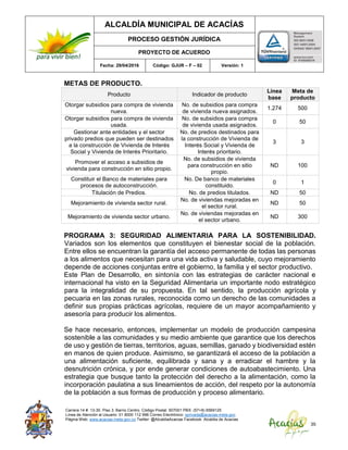 ALCALDÍA MUNICIPAL DE ACACÍAS
PROCESO GESTIÓN JURÍDICA
PROYECTO DE ACUERDO
Fecha: 29/04/2016 Código: GJUR – F – 02 Versión: 1
Carrera 14 #. 13-30. Piso 3. Barrio Centro. Código Postal: 507001 PBX: (57+8) 6569125
Línea de Atención al Usuario: 01 8000 112 996 Correo Electrónico: sprivada@acacias-meta.gov.
Página Web: www.acacias-meta.gov.co Twitter: @AlcaldiaAcacias Facebook: Alcaldia de Acacias
35
METAS DE PRODUCTO.
Producto Indicador de producto
Línea
base
Meta de
producto
Otorgar subsidios para compra de vivienda
nueva.
No. de subsidios para compra
de vivienda nueva asignados.
1.274 500
Otorgar subsidios para compra de vivienda
usada.
No. de subsidios para compra
de vivienda usada asignados.
0 50
Gestionar ante entidades y el sector
privado predios que pueden ser destinados
a la construcción de Vivienda de Interés
Social y Vivienda de Interés Prioritario.
No. de predios destinados para
la construcción de Vivienda de
Interés Social y Vivienda de
Interés prioritario.
3 3
Promover el acceso a subsidios de
vivienda para construcción en sitio propio.
No. de subsidios de vivienda
para construcción en sitio
propio.
ND 100
Constituir el Banco de materiales para
procesos de autoconstrucción.
No. De banco de materiales
constituido.
0 1
Titulación de Predios. No. de predios titulados. ND 50
Mejoramiento de vivienda sector rural.
No. de viviendas mejoradas en
el sector rural.
ND 50
Mejoramiento de vivienda sector urbano.
No. de viviendas mejoradas en
el sector urbano.
ND 300
PROGRAMA 3: SEGURIDAD ALIMENTARIA PARA LA SOSTENIBILIDAD.
Variados son los elementos que constituyen el bienestar social de la población.
Entre ellos se encuentran la garantía del acceso permanente de todas las personas
a los alimentos que necesitan para una vida activa y saludable, cuyo mejoramiento
depende de acciones conjuntas entre el gobierno, la familia y el sector productivo.
Este Plan de Desarrollo, en sintonía con las estrategias de carácter nacional e
internacional ha visto en la Seguridad Alimentaria un importante nodo estratégico
para la integralidad de su propuesta. En tal sentido, la producción agrícola y
pecuaria en las zonas rurales, reconocida como un derecho de las comunidades a
definir sus propias prácticas agrícolas, requiere de un mayor acompañamiento y
asesoría para producir los alimentos.
Se hace necesario, entonces, implementar un modelo de producción campesina
sostenible a las comunidades y su medio ambiente que garantice que los derechos
de uso y gestión de tierras, territorios, aguas, semillas, ganado y biodiversidad estén
en manos de quien produce. Asimismo, se garantizará el acceso de la población a
una alimentación suficiente, equilibrada y sana y a erradicar el hambre y la
desnutrición crónica, y por ende generar condiciones de autoabastecimiento. Una
estrategia que busque tanto la protección del derecho a la alimentación, como la
incorporación paulatina a sus lineamientos de acción, del respeto por la autonomía
de la población a sus formas de producción y proceso alimentario.
 