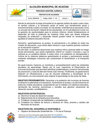 ALCALDÍA MUNICIPAL DE ACACÍAS
PROCESO GESTIÓN JURÍDICA
PROYECTO DE ACUERDO
Fecha: 29/04/2016 Código: GJUR – F – 02 Versión: 1
Carrera 14 #. 13-30. Piso 3. Barrio Centro. Código Postal: 507001 PBX: (57+8) 6569125
Línea de Atención al Usuario: 01 8000 112 996 Correo Electrónico: sprivada@acacias-meta.gov.
Página Web: www.acacias-meta.gov.co Twitter: @AlcaldiaAcacias Facebook: Alcaldia de Acacias
37
Siendo la educación la base primordial en la agenda política de estos cuatro años,
el cambio cultural y la formación serán el motor que transformará social y
económicamente nuestro municipio. En tal sentido, entendemos la educación como
un proceso de formación integral de los estudiantes, en el cual debemos iniciar con
la garantía de oportunidades para la primera infancia, donde fortaleceremos el
desarrollo de todo el potencial de nuestros niños para que desde enfoques
integrales de protección y desarrollo infantil puedan entrar en condiciones de
igualdad al sistema educativo formal.
Asimismo, garantizaremos el acceso, la permanencia y la calidad en todos los
niveles de educación, cuya oferta debe conducir a que nuestros jóvenes culminen
en la educación superior.
De otro lado, no podemos desconocer que nuestros niños y jóvenes están en riesgo
social permanente, que existe explotación infantil en nuestro municipio y que la
pobreza es un problema latente. A estos niños, a la población en discapacidad y
víctima de la violencia debemos garantizarles el acceso y permanencia escolar
mediante estrategias inclusivas que comprendan la alimentación y el transporte
escolar.
De igual manera, haremos un monitoreo y acompañamiento sobre los ambientes
escolares de aprendizaje. Razón por la cual, crearemos el Observatorio de
Convivencia Escolar que permitirá identificar problemáticas y construir herramientas
de prevención y rutas de atención frente a las mismas. Finalmente, se gestionará la
dotación en infraestructura y uso de recursos didácticos y tecnologías de la
información y la comunicación para mejorar el aprendizaje en las aulas de clase.
OBJETIVO PROGRAMÁTICO: Garantizar a la población del municipio de Acacías
el derecho fundamental a la educación, fomentando el acceso y la permanencia en
todos los niveles educativos, propendiendo por la calidad y la cobertura educativa,
derribando las barreras económicas y sociales que generan situaciones de
deserción escolar y analfabetismo.
OBJETIVOS ESTRATÉGICOS:
a) Disminuir la tasa de deserción escolar
b) Mejoramiento de la Infraestructura Educativa
c) Fortalecer el desarrollo de habilidades y competencias
d) Fortalecer los hábitos de lectura y escritura en niños, jóvenes y adultos del
Municipio de Acacías.
OBJETIVOS DEL DESARROLLO SOSTENIBLE:
 Objetivo de Desarrollo Sostenible No. 1. Fin de la Pobreza.
 