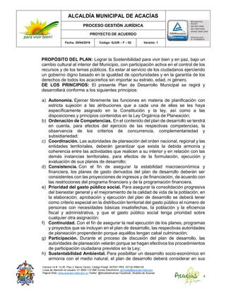 ALCALDÍA MUNICIPAL DE ACACÍAS
PROCESO GESTIÓN JURÍDICA
PROYECTO DE ACUERDO
Fecha: 29/04/2016 Código: GJUR – F – 02 Versión: 1
Carrera 14 #. 13-30. Piso 3. Barrio Centro. Código Postal: 507001 PBX: (57+8) 6569125
Línea de Atención al Usuario: 01 8000 112 996 Correo Electrónico: sprivada@acacias-meta.gov.
Página Web: www.acacias-meta.gov.co Twitter: @AlcaldiaAcacias Facebook: Alcaldia de Acacias
4
PROPÓSITO DEL PLAN: Lograr la Sostenibilidad para vivir bien y en paz, bajo un
cambio cultural al interior del Municipio, con participación activa en el control de los
recursos y de los temas públicos. Es estar al servicio de los ciudadanos ejerciendo
un gobierno digno basado en la igualdad de oportunidades y en la garantía de los
derechos de todos los acacireños sin importar su estrato, edad, ni género.
DE LOS PRINCIPIOS: El presente Plan de Desarrollo Municipal se regirá y
desarrollará conforme a los siguientes principios:
a) Autonomía. Ejercer libremente las funciones en materia de planificación con
estricta sujeción a las atribuciones que a cada una de ellas se les haya
específicamente asignado en la Constitución y la ley, así como a las
disposiciones y principios contenidos en la Ley Orgánica de Planeación;
b) Ordenación de Competencias. En el contenido del plan de desarrollo se tendrá
en cuenta, para efectos del ejercicio de las respectivas competencias, la
observancia de los criterios de concurrencia, complementariedad y
subsidiariedad;
c) Coordinación. Las autoridades de planeación del orden nacional, regional y las
entidades territoriales, deberán garantizar que exista la debida armonía y
coherencia entre las actividades que realicen a su interior y en relación con las
demás instancias territoriales, para efectos de la formulación, ejecución y
evaluación de sus planes de desarrollo;
d) Consistencia. Con el fin de asegurar la estabilidad macroeconómica y
financiera, los planes de gasto derivados del plan de desarrollo deberán ser
consistentes con las proyecciones de ingresos y de financiación, de acuerdo con
las restricciones del programa financiero y de la programación financiera.
e) Prioridad del gasto público social. Para asegurar la consolidación progresiva
del bienestar general y el mejoramiento de la calidad de vida de la población, en
la elaboración, aprobación y ejecución del plan de desarrollo se deberá tener
como criterio especial en la distribución territorial del gasto público el número de
personas con necesidades básicas insatisfechas, la población y la eficiencia
fiscal y administrativa, y que el gasto público social tenga prioridad sobre
cualquier otra asignación;
f) Continuidad. Con el fin de asegurar la real ejecución de los planes, programas
y proyectos que se incluyan en el plan de desarrollo, las respectivas autoridades
de planeación propenderán porque aquéllos tengan cabal culminación;
g) Participación. Durante el proceso de discusión del plan de desarrollo, las
autoridades de planeación velarán porque se hagan efectivos los procedimientos
de participación ciudadana previstos en la Ley;
h) Sustentabilidad Ambiental. Para posibilitar un desarrollo socio-económico en
armonía con el medio natural, el plan de desarrollo deberá considerar en sus
 