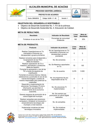 ALCALDÍA MUNICIPAL DE ACACÍAS
PROCESO GESTIÓN JURÍDICA
PROYECTO DE ACUERDO
Fecha: 29/04/2016 Código: GJUR – F – 02 Versión: 1
Carrera 14 #. 13-30. Piso 3. Barrio Centro. Código Postal: 507001 PBX: (57+8) 6569125
Línea de Atención al Usuario: 01 8000 112 996 Correo Electrónico: sprivada@acacias-meta.gov.
Página Web: www.acacias-meta.gov.co Twitter: @AlcaldiaAcacias Facebook: Alcaldia de Acacias
40
OBJETIVOS DEL DESARROLLO SOSTENIBLE:
 Objetivo de Desarrollo Sostenible No. 1. Fin de la pobreza.
 Objetivo de Desarrollo Sostenible No. 4. Educación de Calidad.
META DE RESULTADO.
Resultado Indicador de Resultado
Línea
base
Meta de
Resultado
Fortalecer el uso de las TIC’s
Porcentaje de comunidad
fortalecida
ND 30%
META DE PRODUCTO.
Producto Indicador de producto
Línea
base
Meta de
producto
Realizar Capacitaciones en Tic
orientadas a Personas con
discapacidad y grupos prioritarios
No de Capacitaciones en Tic
orientadas a Personas con
discapacidad y grupos
prioritarios
0 5
Realizar convenios para el desarrollo y
la apropiación de las TIC’s
(Meta de Gestión)
No. De convenios 1 2
Realizar capacitación de Tic a
maestros, educadores o profesores.
(Meta de Gestión)
No. De Maestros capacitados
en Tic
70 150
Fomentar la apropiación y uso de las
TIC a través de espacios de
masificación
No. de usuarios 3.078 5.000
Fomentar en primera infancia, infancia,
adolescencia y juventudes el uso de las
nuevas tecnologías y usarlas de
manera responsable para potenciar su
creatividad.
No. de programas de uso
responsable de las Tic
0 2
Desarrollo e implementación de
soluciones Tecnologías (TI) de la
Información que permitan el
fortalecimiento de la economía
acacireña.
No. De soluciones TI
implementados
0 2
Generar espacios de promoción de la
cultura Digital del municipio.
No. De eventos que
promueven la cultura digital
realizados.
1 4
Realizar campañas para posicionar,
enriquecer y fortalecer la innovación y
emprendimiento tecnológico del
municipio a nivel nacional.
No. de campañas. 0 4
Implementar iniciativas de base
tecnológica innovadora.
No. De iniciativas
implementadas.
0 2
 