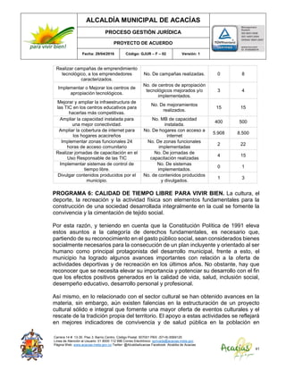 ALCALDÍA MUNICIPAL DE ACACÍAS
PROCESO GESTIÓN JURÍDICA
PROYECTO DE ACUERDO
Fecha: 29/04/2016 Código: GJUR – F – 02 Versión: 1
Carrera 14 #. 13-30. Piso 3. Barrio Centro. Código Postal: 507001 PBX: (57+8) 6569125
Línea de Atención al Usuario: 01 8000 112 996 Correo Electrónico: sprivada@acacias-meta.gov.
Página Web: www.acacias-meta.gov.co Twitter: @AlcaldiaAcacias Facebook: Alcaldia de Acacias
41
Realizar campañas de emprendimiento
tecnológico, a los emprendedores
caracterizados.
No. De campañas realizadas. 0 8
Implementar o Mejorar los centros de
apropiación tecnológicos.
No. de centros de apropiación
tecnológicos mejorados y/o
implementados.
3 4
Mejorar y ampliar la infraestructura de
las TIC en los centros educativos para
hacerlas más competitivas.
No. De mejoramientos
realizados.
15 15
Ampliar la capacidad instalada para
una mejor conectividad.
No. MB de capacidad
instalada.
400 500
Ampliar la cobertura de internet para
los hogares acacireños
No. De hogares con acceso a
internet
5.908 8.500
Implementar zonas funcionales 24
horas de acceso comunitario
No. De zonas funcionales
implementadas
2 22
Realizar jornadas de capacitación en el
Uso Responsable de las TIC
No. De jornadas de
capacitación realizadas
4 15
Implementar sistemas de control de
tiempo libre.
No. De sistemas
implementados.
0 1
Divulgar contenidos producidos por el
municipio.
No. de contenidos producidos
y divulgados.
1 3
PROGRAMA 6: CALIDAD DE TIEMPO LIBRE PARA VIVIR BIEN. La cultura, el
deporte, la recreación y la actividad física son elementos fundamentales para la
construcción de una sociedad desarrollada integralmente en la cual se fomente la
convivencia y la cimentación de tejido social.
Por esta razón, y teniendo en cuenta que la Constitución Política de 1991 eleva
estos asuntos a la categoría de derechos fundamentales, es necesario que,
partiendo de su reconocimiento en el gasto público social, sean considerados bienes
socialmente necesarios para la consecución de un plan incluyente y orientado al ser
humano como principal protagonista del desarrollo municipal, frente a esto, el
municipio ha logrado algunos avances importantes con relación a la oferta de
actividades deportivas y de recreación en los últimos años. No obstante, hay que
reconocer que se necesita elevar su importancia y potenciar su desarrollo con el fin
que los efectos positivos generados en la calidad de vida, salud, inclusión social,
desempeño educativo, desarrollo personal y profesional.
Así mismo, en lo relacionado con el sector cultural se han obtenido avances en la
materia, sin embargo, aún existen falencias en la estructuración de un proyecto
cultural sólido e integral que fomente una mayor oferta de eventos culturales y el
rescate de la tradición propia del territorio. El apoyo a estas actividades se reflejará
en mejores indicadores de convivencia y de salud pública en la población en
 