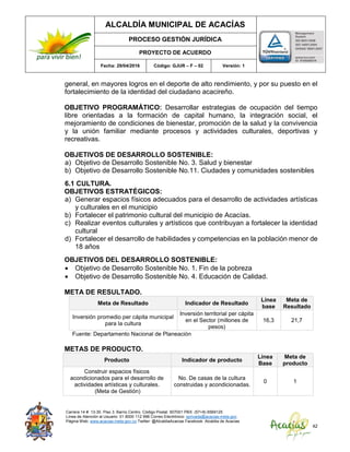 ALCALDÍA MUNICIPAL DE ACACÍAS
PROCESO GESTIÓN JURÍDICA
PROYECTO DE ACUERDO
Fecha: 29/04/2016 Código: GJUR – F – 02 Versión: 1
Carrera 14 #. 13-30. Piso 3. Barrio Centro. Código Postal: 507001 PBX: (57+8) 6569125
Línea de Atención al Usuario: 01 8000 112 996 Correo Electrónico: sprivada@acacias-meta.gov.
Página Web: www.acacias-meta.gov.co Twitter: @AlcaldiaAcacias Facebook: Alcaldia de Acacias
42
general, en mayores logros en el deporte de alto rendimiento, y por su puesto en el
fortalecimiento de la identidad del ciudadano acacireño.
OBJETIVO PROGRAMÁTICO: Desarrollar estrategias de ocupación del tiempo
libre orientadas a la formación de capital humano, la integración social, el
mejoramiento de condiciones de bienestar, promoción de la salud y la convivencia
y la unión familiar mediante procesos y actividades culturales, deportivas y
recreativas.
OBJETIVOS DE DESARROLLO SOSTENIBLE:
a) Objetivo de Desarrollo Sostenible No. 3. Salud y bienestar
b) Objetivo de Desarrollo Sostenible No.11. Ciudades y comunidades sostenibles
6.1 CULTURA.
OBJETIVOS ESTRATÉGICOS:
a) Generar espacios físicos adecuados para el desarrollo de actividades artísticas
y culturales en el municipio
b) Fortalecer el patrimonio cultural del municipio de Acacías.
c) Realizar eventos culturales y artísticos que contribuyan a fortalecer la identidad
cultural
d) Fortalecer el desarrollo de habilidades y competencias en la población menor de
18 años
OBJETIVOS DEL DESARROLLO SOSTENIBLE:
 Objetivo de Desarrollo Sostenible No. 1. Fin de la pobreza
 Objetivo de Desarrollo Sostenible No. 4. Educación de Calidad.
META DE RESULTADO.
Meta de Resultado Indicador de Resultado
Línea
base
Meta de
Resultado
Inversión promedio per cápita municipal
para la cultura
Inversión territorial per cápita
en el Sector (millones de
pesos)
16,3 21,7
Fuente: Departamento Nacional de Planeación
METAS DE PRODUCTO.
Producto Indicador de producto
Línea
Base
Meta de
producto
Construir espacios físicos
acondicionados para el desarrollo de
actividades artísticas y culturales.
(Meta de Gestión)
No. De casas de la cultura
construidas y acondicionadas.
0 1
 