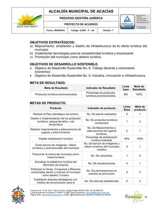 ALCALDÍA MUNICIPAL DE ACACÍAS
PROCESO GESTIÓN JURÍDICA
PROYECTO DE ACUERDO
Fecha: 29/04/2016 Código: GJUR – F – 02 Versión: 1
Carrera 14 #. 13-30. Piso 3. Barrio Centro. Código Postal: 507001 PBX: (57+8) 6569125
Línea de Atención al Usuario: 01 8000 112 996 Correo Electrónico: sprivada@acacias-meta.gov.
Página Web: www.acacias-meta.gov.co Twitter: @AlcaldiaAcacias Facebook: Alcaldia de Acacias
48
OBJETIVOS ESTRATÉGICOS:
a) Mejoramiento, ampliación y diseño de infraestructura de la oferta turística del
municipio
b) Implementar tecnologías para la competitividad turística y empresarial
c) Promoción del municipio como destino turístico
OBJETIVOS DE DESARROLLO SOSTENIBLE.
 Objetivo de Desarrollo Sostenible No. 8. Trabajo decente y crecimiento
económico
 Objetivo de Desarrollo Sostenible No. 9. Industria, innovación e infraestructura.
META DE RESULTADO.
Meta de Resultado Indicador de Resultado
Línea
base
Meta de
Resultado
Productos turísticos promocionados
Porcentaje de productos
turísticos promocionados
ND 100%
METAS DE PRODUCTO.
Producto Indicador de producto
Línea
Base
Meta de
producto
Realizar el Plan estratégico de turismo No. De planes realizados 0 1
Diseño e implementación de los productos
turísticos: parque temático, ruta
ecoturística
No. De productos turísticos
construidos
1 2
Realizar mejoramientos y adecuaciones de
lugares y sitios turísticos
No. De Mejoramientos y
adecuaciones de lugares
turísticos.
0 1
Instalar señalización turística
Porcentaje de señalización
turística instalada
50% 100%
Crear bancos de imágenes, videos
turísticos y promocionales del municipio
No. De bancos de imágenes y
videos turísticos del municipio
creados
0 1
Posicionar la marca del municipio como
marca turística
No. De campañas 1 4
Actualizar la plataforma turística del
Municipio de Acacías
No. De actualizaciones 0 1
Participar en ferias, Congresos y Misiones
comerciales dando a conocer el municipio
como destino Turístico
No. De participaciones en
eventos de promoción
5 5
Establecer alianzas estratégicas con
medios de comunicación para la
No. De alianzas establecidas 0 2
 