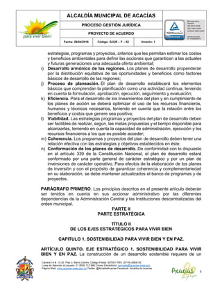 ALCALDÍA MUNICIPAL DE ACACÍAS
PROCESO GESTIÓN JURÍDICA
PROYECTO DE ACUERDO
Fecha: 29/04/2016 Código: GJUR – F – 02 Versión: 1
Carrera 14 #. 13-30. Piso 3. Barrio Centro. Código Postal: 507001 PBX: (57+8) 6569125
Línea de Atención al Usuario: 01 8000 112 996 Correo Electrónico: sprivada@acacias-meta.gov.
Página Web: www.acacias-meta.gov.co Twitter: @AlcaldiaAcacias Facebook: Alcaldia de Acacias
5
estrategias, programas y proyectos, criterios que les permitan estimar los costos
y beneficios ambientales para definir las acciones que garanticen a las actuales
y futuras generaciones una adecuada oferta ambiental;
i) Desarrollo armónico de las regiones. Los planes de desarrollo propenderán
por la distribución equitativa de las oportunidades y beneficios como factores
básicos de desarrollo de las regiones;
j) Proceso de planeación. El plan de desarrollo establecerá los elementos
básicos que comprendan la planificación como una actividad continua, teniendo
en cuenta la formulación, aprobación, ejecución, seguimiento y evaluación;
k) Eficiencia. Para el desarrollo de los lineamientos del plan y en cumplimiento de
los planes de acción se deberá optimizar el uso de los recursos financieros,
humanos y técnicos necesarios, teniendo en cuenta que la relación entre los
beneficios y costos que genere sea positiva;
l) Viabilidad. Las estrategias programas y proyectos del plan de desarrollo deben
ser factibles de realizar, según, las metas propuestas y el tiempo disponible para
alcanzarlas, teniendo en cuenta la capacidad de administración, ejecución y los
recursos financieros a los que es posible acceder;
m) Coherencia. Los programas y proyectos del plan de desarrollo deben tener una
relación efectiva con las estrategias y objetivos establecidos en éste;
n) Conformación de los planes de desarrollo. De conformidad con lo dispuesto
en el artículo 339 de la Constitución Nacional, el plan de desarrollo estará
conformado por una parte general de carácter estratégico y por un plan de
inversiones de carácter operativo. Para efectos de la elaboración de los planes
de inversión y con el propósito de garantizar coherencia y complementariedad
en su elaboración, se debe mantener actualizados el banco de programas y de
proyectos.
PARÁGRAFO PRIMERO. Los principios descritos en el presente artículo deberán
ser tenidos en cuenta en sus accionar administrativo por las diferentes
dependencias de la Administración Central y las Instituciones descentralizadas del
orden municipal.
PARTE II
PARTE ESTRATÉGICA
TÍTULO II
DE LOS EJES ESTRATÉGICOS PARA VIVIR BIEN
CAPITULO 1. SOSTENIBILIDAD PARA VIVIR BIEN Y EN PAZ.
ARTÍCULO QUINTO. EJE ESTRATÉGICO 1. SOSTENIBILIDAD PARA VIVIR
BIEN Y EN PAZ. La construcción de un desarrollo sostenible requiere de un
 
