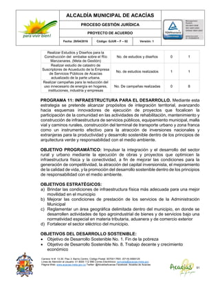 ALCALDÍA MUNICIPAL DE ACACÍAS
PROCESO GESTIÓN JURÍDICA
PROYECTO DE ACUERDO
Fecha: 29/04/2016 Código: GJUR – F – 02 Versión: 1
Carrera 14 #. 13-30. Piso 3. Barrio Centro. Código Postal: 507001 PBX: (57+8) 6569125
Línea de Atención al Usuario: 01 8000 112 996 Correo Electrónico: sprivada@acacias-meta.gov.
Página Web: www.acacias-meta.gov.co Twitter: @AlcaldiaAcacias Facebook: Alcaldia de Acacias
51
Realizar Estudios y Diseños para la
Construcción del embalse sobre el Río
Manzanares. (Meta de Gestión)
No. de estudios y diseños 0 1
Realizar estudio de catastro de
Suscriptores de Acueducto de la Empresa
de Servicios Públicos de Acacías
actualizado de la parte urbana.
No. de estudios realizados 1 1
Realizar campañas para la reducción del
uso innecesario de energía en hogares,
instituciones, industria y empresas
No. De campañas realizadas 0 8
PROGRAMA 11: INFRAESTRUCTURA PARA EL DESARROLLO. Mediante esta
estrategia se pretende alcanzar propósitos de integración territorial, avanzando
hacia esquemas innovadores de ejecución de proyectos que focalicen la
participación de la comunidad en las actividades de rehabilitación, mantenimiento y
construcción de infraestructura de servicios públicos, equipamiento municipal, malla
vial y caminos rurales, construcción del terminal de transporte urbano y zona franca
como un instrumento efectivo para la atracción de inversiones nacionales y
extranjeras para la productividad y desarrollo sostenible dentro de los principios de
arquitectura verde y responsabilidad con el medio ambiente.
OBJETIVO PROGRAMÁTICO: Impulsar la integración y el desarrollo del sector
rural y urbano mediante la ejecución de obras y proyectos que optimicen la
infraestructura física y la conectividad, a fin de mejorar las condiciones para la
generación de competitividad, la atracción del capital inversionista, el mejoramiento
de la calidad de vida, y la promoción del desarrollo sostenible dentro de los principios
de responsabilidad con el medio ambiente.
OBJETIVOS ESTRATÉGICOS:
a) Brindar las condiciones de infraestructura física más adecuada para una mejor
movilidad en el municipio
b) Mejorar las condiciones de prestación de los servicios de la Administración
Municipal
c) Reglamentar un área geográfica delimitada dentro del municipio, en donde se
desarrollen actividades de tipo agroindustrial de bienes y de servicios bajo una
normatividad especial en materia tributaria, aduanera y de comercio exterior
d) Fortalecer el sector eléctrico del municipio.
OBJETIVOS DEL DESARROLLO SOSTENIBLE:
 Objetivo de Desarrollo Sostenible No. 1. Fin de la pobreza
 Objetivo de Desarrollo Sostenible No. 8. Trabajo decente y crecimiento
económico
 