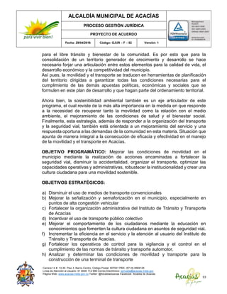 ALCALDÍA MUNICIPAL DE ACACÍAS
PROCESO GESTIÓN JURÍDICA
PROYECTO DE ACUERDO
Fecha: 29/04/2016 Código: GJUR – F – 02 Versión: 1
Carrera 14 #. 13-30. Piso 3. Barrio Centro. Código Postal: 507001 PBX: (57+8) 6569125
Línea de Atención al Usuario: 01 8000 112 996 Correo Electrónico: sprivada@acacias-meta.gov.
Página Web: www.acacias-meta.gov.co Twitter: @AlcaldiaAcacias Facebook: Alcaldia de Acacias
53
para el libre tránsito y bienestar de la comunidad. Es por esto que para la
consolidación de un territorio generador de crecimiento y desarrollo se hace
necesario forjar una articulación entre estos elementos para la calidad de vida, el
desarrollo económico y la competitividad del municipio.
Así pues, la movilidad y el transporte se traducen en herramientas de planificación
del territorio dirigidas a garantizar todas las condiciones necesarias para el
cumplimiento de las demás apuestas políticas, económicas y sociales que se
formulen en este plan de desarrollo y que hagan parte del ordenamiento territorial.
Ahora bien, la sostenibilidad ambiental también es un eje articulador de este
programa, el cual reviste de la más alta importancia en la medida en que responde
a la necesidad de recuperar tanto la movilidad como la relación con el medio
ambiente, el mejoramiento de las condiciones de salud y el bienestar social.
Finalmente, esta estrategia, además de responder a la organización del transporte
y la seguridad vial, también está orientada a un mejoramiento del servicio y una
respuesta oportuna a las demandas de la comunidad en esta materia. Situación que
apunta de manera integral a la consecución de eficacia y efectividad en el manejo
de la movilidad y el transporte en Acacías.
OBJETIVO PROGRAMÁTICO: Mejorar las condiciones de movilidad en el
municipio mediante la realización de acciones encaminadas a fortalecer la
seguridad vial, disminuir la accidentalidad, organizar el transporte, optimizar las
capacidades operativas y administrativas, robustecer la institucionalidad y crear una
cultura ciudadana para una movilidad sostenible.
OBJETIVOS ESTRATÉGICOS:
a) Disminuir el uso de medios de transporte convencionales
b) Mejorar la señalización y semaforización en el municipio, especialmente en
puntos de alta congestión vehicular
c) Fortalecer la organización administrativa del Instituto de Tránsito y Transporte
de Acacías
d) Incentivar el uso de transporte público colectivo
e) Mejorar el comportamiento de los ciudadanos mediante la educación en
conocimientos que fomenten la cultura ciudadana en asuntos de seguridad vial.
f) Incrementar la eficiencia en el servicio y la atención al usuario del Instituto de
Tránsito y Transporte de Acacías.
g) Fortalecer los operativos de control para la vigilancia y el control en el
cumplimiento de las normas de tránsito y transporte automotor.
h) Analizar y determinar las condiciones de movilidad y transporte para la
construcción de una terminal de transporte
 