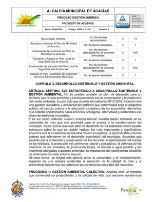 ALCALDÍA MUNICIPAL DE ACACÍAS
PROCESO GESTIÓN JURÍDICA
PROYECTO DE ACUERDO
Fecha: 29/04/2016 Código: GJUR – F – 02 Versión: 1
Carrera 14 #. 13-30. Piso 3. Barrio Centro. Código Postal: 507001 PBX: (57+8) 6569125
Línea de Atención al Usuario: 01 8000 112 996 Correo Electrónico: sprivada@acacias-meta.gov.
Página Web: www.acacias-meta.gov.co Twitter: @AlcaldiaAcacias Facebook: Alcaldia de Acacias
55
Racionalizar trámites.
No. De trámites
racionalizados.
0 10
Actualizar y Adoptar el Plan de Movilidad
de Acacías.
No. de planes adoptados. 0 1
Implementar las acciones del Plan de
Movilidad de Acacías.
No. de acciones
ejecutadas/No. de acciones
formuladas.
0 30%
Actualizar y Adoptar el Plan Local de
Seguridad Vial de Acacías.
No. de planes adoptados. 0 1
Implementar las acciones del Plan Local de
Seguridad Vial de Acacías.
No. de acciones
ejecutadas/No. de acciones
formuladas.
0 30%
Elaborar el Plan Estratégico de Seguridad
Vial de la Administración Municipal.
No. de planes adoptados. 0 1
CAPITULO 3. DESARROLLO SOSTENIBLE Y GESTIÓN AMBIENTAL.
ARTÍCULO SÉPTIMO. EJE ESTRATÉGICO 3: DESARROLLO SOSTENIBLE Y
GESTIÓN AMBIENTAL. No es posible concebir un plan de desarrollo para un
territorio que no sea armónico y correspondiente con la preservación y la protección
del medio ambiente. Es por esto que durante el cuatrienio 2016-2019, Acacías hará
una gestión ciudadana y ambiental del territorio que determinará todo el programa
político, el cambio cultural y la educación ciudadana de los acacireños; elementos
que estarán encaminados hacia acciones ecológicas, alternativas y sostenibles a la
altura de territorios mundiales.
Y es así como defender nuestro entorno natural, nuestro medio ambiente se ha
convertido en más que una prioridad para el avance y la transformación del
municipio. Razón por la cual este plan de desarrollo se ha planteado como aquella
estructura sobre la cual se podrán realizar los más importantes y significativos
acuerdos con la ciudadanía, la industria minero energética, la agroindustria y demás
actores que intervienen en el desarrollo económico del municipio. Acuerdos que
pasarán por la protección y preservación de los recursos, la optimización del manejo
de los residuos, la protección del patrimonio natural y paisajístico, la defensa por los
derechos de los animales, la producción limpia, el acceso a agua potable y los
incentivos otorgados a quienes entiendan la importancia del compromiso adquirido
de antemano con este entorno natural.
De esta forma, se forjará una alianza entre la comunidad y el medioambiente,
logrando de una manera sostenible la elevación de la calidad de vida y el
crecimiento económico sin deteriorar las condiciones naturales del municipio.
PROGRAMA 1: GESTIÓN AMBIENTAL COLECTIVA. Acacías será un territorio
que aumentará su productividad y la calidad de vida, con sectores económicos
 