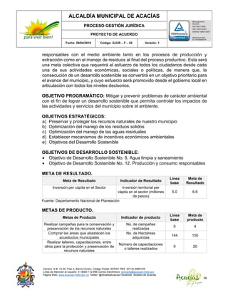ALCALDÍA MUNICIPAL DE ACACÍAS
PROCESO GESTIÓN JURÍDICA
PROYECTO DE ACUERDO
Fecha: 29/04/2016 Código: GJUR – F – 02 Versión: 1
Carrera 14 #. 13-30. Piso 3. Barrio Centro. Código Postal: 507001 PBX: (57+8) 6569125
Línea de Atención al Usuario: 01 8000 112 996 Correo Electrónico: sprivada@acacias-meta.gov.
Página Web: www.acacias-meta.gov.co Twitter: @AlcaldiaAcacias Facebook: Alcaldia de Acacias
56
responsables con el medio ambiente tanto en los procesos de producción y
extracción como en el manejo de residuos al final del proceso productivo. Esta será
una meta colectiva que requerirá el esfuerzo de todos los ciudadanos desde cada
una de sus actividades económicas, sociales o políticas, de manera que, la
consecución de un desarrollo sostenible se convertirá en un objetivo prioritario para
el avance del municipio, y cuyo esfuerzo será promovido desde el gobierno local en
articulación con todos los niveles decisorios.
OBJETIVO PROGRAMÁTICO: Mitigar y prevenir problemas de carácter ambiental
con el fin de lograr un desarrollo sostenible que permita controlar los impactos de
las actividades y servicios del municipio sobre el ambiente.
OBJETIVOS ESTRATÉGICOS:
a) Preservar y proteger los recursos naturales de nuestro municipio
b) Optimización del manejo de los residuos solidos
c) Optimización del manejo de las aguas residuales
d) Establecer mecanismos de incentivos económicos ambientales
e) Objetivos del Desarrollo Sostenible
OBJETIVOS DE DESARROLLO SOSTENIBLE:
 Objetivo de Desarrollo Sostenible No. 6. Agua limpia y saneamiento
 Objetivo de Desarrollo Sostenible No. 12. Producción y consumo responsables
META DE RESULTADO.
Meta de Resultado Indicador de Resultado
Línea
base
Meta de
Resultado
Inversión per cápita en el Sector Inversión territorial per
cápita en el sector (millones
de pesos)
5.0 6.6
Fuente: Departamento Nacional de Planeación
METAS DE PRODUCTO.
Metas de Producto Indicador de producto
Línea
base
Meta de
producto
Realizar campañas para la conservación y
preservación de los recursos naturales
No. de campañas
realizadas
0 4
Comprar las áreas que abastecen los
acueductos municipales
No. de Hectáreas
adquiridas
144 150
Realizar talleres, capacitaciones, entre
otros para la protección y preservación de
recursos naturales
Número de capacitaciones
o talleres realizados
0 20
 