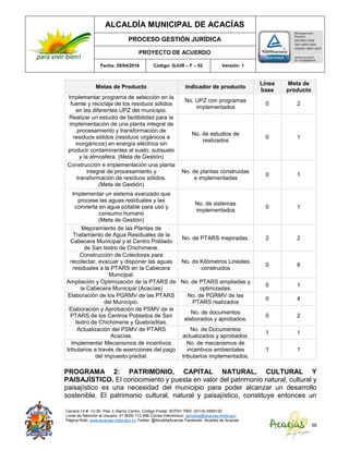 ALCALDÍA MUNICIPAL DE ACACÍAS
PROCESO GESTIÓN JURÍDICA
PROYECTO DE ACUERDO
Fecha: 29/04/2016 Código: GJUR – F – 02 Versión: 1
Carrera 14 #. 13-30. Piso 3. Barrio Centro. Código Postal: 507001 PBX: (57+8) 6569125
Línea de Atención al Usuario: 01 8000 112 996 Correo Electrónico: sprivada@acacias-meta.gov.
Página Web: www.acacias-meta.gov.co Twitter: @AlcaldiaAcacias Facebook: Alcaldia de Acacias
58
Metas de Producto Indicador de producto
Línea
base
Meta de
producto
Implementar programa de selección en la
fuente y reciclaje de los residuos sólidos
en las diferentes UPZ del municipio.
No. UPZ con programas
implementados
0 2
Realizar un estudio de factibilidad para la
implementación de una planta integral de
procesamiento y transformación de
residuos sólidos (residuos orgánicos e
inorgánicos) en energía eléctrica sin
producir contaminantes al suelo, subsuelo
y la atmosfera. (Meta de Gestión)
No. de estudios de
realizados
0 1
Construcción e implementación una planta
integral de procesamiento y
transformación de residuos sólidos.
(Meta de Gestión)
No. de plantas construidas
e implementadas
0 1
Implementar un sistema avanzado que
procese las aguas residuales y las
convierta en agua potable para uso y
consumo humano
(Meta de Gestión)
No. de sistemas
implementados
0 1
Mejoramiento de las Plantas de
Tratamiento de Agua Residuales de la
Cabecera Municipal y el Centro Poblado
de San Isidro de Chichimene.
No. de PTARS mejoradas. 2 2
Construcción de Colectores para
recolectar, evacuar y disponer las aguas
residuales a la PTARS en la Cabecera
Municipal.
No. de Kilómetros Lineales
construidos
0 8
Ampliación y Optimización de la PTARS de
la Cabecera Municipal (Acacías)
No. de PTARS ampliadas y
optimizadas.
0 1
Elaboración de los PGRMV de las PTARS
del Municipio.
No. de PGRMV de las
PTARS realizados
0 4
Elaboración y Aprobación de PSMV de la
PTARS de los Centros Poblados de San
Isidro de Chichimene y Quebraditas.
No. de documentos
elaborados y aprobados.
0 2
Actualización del PSMV de PTARS
Acacías.
No. de Documentos
actualizados y aprobados.
1 1
Implementar Mecanismos de incentivos
tributarios a través de exenciones del pago
del impuesto predial.
No. de mecanismos de
incentivos ambientales
tributarios implementados.
1 1
PROGRAMA 2: PATRIMONIO, CAPITAL NATURAL, CULTURAL Y
PAISAJÍSTICO. El conocimiento y puesta en valor del patrimonio natural, cultural y
paisajístico es una necesidad del municipio para poder alcanzar un desarrollo
sostenible. El patrimonio cultural, natural y paisajístico, constituye entonces un
 
