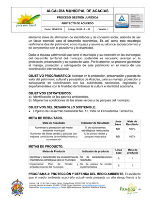 ALCALDÍA MUNICIPAL DE ACACÍAS
PROCESO GESTIÓN JURÍDICA
PROYECTO DE ACUERDO
Fecha: 29/04/2016 Código: GJUR – F – 02 Versión: 1
Carrera 14 #. 13-30. Piso 3. Barrio Centro. Código Postal: 507001 PBX: (57+8) 6569125
Línea de Atención al Usuario: 01 8000 112 996 Correo Electrónico: sprivada@acacias-meta.gov.
Página Web: www.acacias-meta.gov.co Twitter: @AlcaldiaAcacias Facebook: Alcaldia de Acacias
59
elemento clave de afirmación de identidades y de cohesión social, además de ser
un factor esencial para el desarrollo económico. Es así como esta estrategia
reafirma la idea del patrimonio como riqueza y asume su alcance socioeconómico y
de compromiso con el pluralismo y la diversidad.
Dada la riqueza patrimonial que tiene el municipio y su inserción en las estrategias
del desarrollo territorial del municipio sostenible es necesario avanzar en la
protección, preservación y su puesta de valor. Por lo anterior, se propone garantizar
el manejo, protección y salvaguarda de este patrimonio en el marco de una
coordinación interinstitucional.
OBJETIVO PROGRAMÁTICO: Avanzar en la protección, preservación y puesta de
valor del patrimonio cultural y paisajístico de Acacías, para su manejo, protección y
salvaguarda en coordinación con las autoridades nacionales, regionales y
departamentales con la finalidad de fortalecer la cultura e identidad acacireña.
OBJETIVOS ESTRATÉGICOS:
a) Identificación de los pasivos ambientales.
b) Mejorar las condiciones de las áreas verdes y de parques del municipio.
OBJETIVOS DEL DESARROLLO SOSTENIBLE:
 Objetivo de Desarrollo Sostenible No. 15. Vida de Ecosistemas Terrestres.
META DE RESULTADO.
Meta de Resultado Indicador de Resultado
Línea
base
Meta de
Resultado
Aumentar la protección del medio
ambiente municipal
% de ecosistemas
estratégicos restaurados
ND 100%
Aumentar las áreas verdes y parques con
mejores condiciones de embellecimiento y
conservación
% de zonas verdes y
parques mejorados ND 100%
METAS DE PRODUCTO.
Metas de Producto Indicador de producto
Línea
base
Meta de
producto
Identificar y caracterizar los ecosistemas de
importancia estratégica para el municipio
No. de caracterizaciones
realizadas
0 1
Implementar Plan de Ornato y
embellecimiento del municipio
No. de planes de ornato
implementados
0 1
PROGRAMA 3: PROTECCIÓN Y DEFENSA DEL MEDIO AMBIENTE. Es evidente
que el medio ambiente acacireño actualmente presenta un alto riesgo frente a la
 
