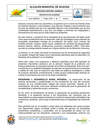 ALCALDÍA MUNICIPAL DE ACACÍAS
PROCESO GESTIÓN JURÍDICA
PROYECTO DE ACUERDO
Fecha: 29/04/2016 Código: GJUR – F – 02 Versión: 1
Carrera 14 #. 13-30. Piso 3. Barrio Centro. Código Postal: 507001 PBX: (57+8) 6569125
Línea de Atención al Usuario: 01 8000 112 996 Correo Electrónico: sprivada@acacias-meta.gov.
Página Web: www.acacias-meta.gov.co Twitter: @AlcaldiaAcacias Facebook: Alcaldia de Acacias
6
esfuerzo conjunto entre los acacireños y el gobierno por el cierre de brechas entre
los distintos sectores y comunidades; cuya atención integral y reconocimiento será
el punto de partida para dar una respuesta efectiva a las necesidades que se han
manifestado históricamente y que hoy nos obligan a enfrentar con integralidad y
transparencia los retos que en esta materia se presentan.
De esta manera, y partiendo de la necesidad de la reconstrucción del tejido social
como base fundamental para el desarrollo, este Eje Estratégico busca atender las
principales necesidades sociales de la población del sector rural, víctimas del
conflicto armado, mujeres, adulto mayor, población en condición de discapacidad,
primera infancia, infancia, adolescencia, juventud y población LGBTI. Todo esto,
sumado al correspondiente respeto por el goce efectivo de los Derechos Humanos.
Lo anterior, no sin antes reconocer la importancia de las condiciones de seguridad
y la gestión integral del riesgo como importantes elementos para el desarrollo y el
bienestar de la población en su totalidad.
Ahora bien, pese a los programas y objetivos diseñados para este apartado se
presentan importantes esfuerzos por la atención integral de la población con
enfoque diferencial, es menester recordar que el Plan de Desarrollo “Para vivir bien”
comprende en su totalidad estrategias que apuntan al mejoramiento de su bienestar
y calidad de vida. Esto se traduce en que todos los objetivos estratégicos y metas
de producto atenderán prioritariamente a estos grupos poblacionales teniendo en
cuenta la importancia que para el municipio representan.
PROGRAMA 1: DESARROLLO RURAL INTEGRAL. La disminución de las
brechas territoriales y poblacionales en las condiciones de vida del municipio
requiere de una transformación integral del campo acacireño, basada en la
consolidación del sector rural como elemento fundamental para la generación de
competitividad y desarrollo social y económico.
Es así como, la formalización de tierras, la generación de proyectos productivos
familiares y la asistencia técnica a los productores son productos que se
desarrollarán en este programa teniendo en cuenta el mejoramiento del hábitat y las
condiciones sanitarias, como base fundamental para la integralidad del desarrollo
rural.
Esto permitirá que en el mediano y largo plazo los habitantes del campo puedan
vivir dignamente, logren movilidad social a través del ejercicio de actividades
económicas competitivas y sostenibles, con la tranquilidad de contar con una
institucionalidad que los represente, responda a sus necesidades, potencie sus
 